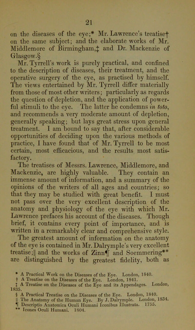 on the diseases of the eye;* * * § Mr. Lawrence’s treatise-]' on the same subject; and the elaborate works of Mr. Middlemore of Birmingham,J and Dr. Mackenzie of Glasgow.§ Mr. Tyrrell’s work is purely practical, and confined to the description of diseases, their treatment, and the operative surgery of the eye, as practised by himself. The views entertained by Mr. Tyrrell differ materially from those of most other writers; particularly as regards the question of depletion, and the application of power- ful stimuli to the eye. The latter he condemns in toto, and recommends a very moderate amount of depletion, generally speaking; but lays great stress upon general treatment. I am bound to say that, after considerable opportunities of deciding upon the various methods of practice, 1 have found that of Mr. Tyrrell to be most certain, most efficacious, and the results most satis- factory. The treatises of Messrs. Lawrence, Middlemore, and Mackenzie, are highly valuable. They contain an immense amount of information, and a summary of the opinions of the writers of all ages and countries; so that they may be studied with great benefit. I must not pass over the very excellent description of the anatomy and physiology of the eye with which Mr. Lawrence prefaces his account of the diseases. Though brief, it contains every point of importance, and is written in a remarkably clear and comprehensive style. The greatest amount of information on the anatomy of the eye is contained in Mr. Dalrymple’s very excellent treatise ;1| and the works of Zinn^ and Soemmering** are distinguished by the greatest fidelity, both as * A Practical Work on the Diseases of the Eye. London, 1840. t A Treatise on the Diseases of the Eye. London, 1841. I A Treatise on the Diseases of the Eye and its Appendages. London, 1835. § A Practical Treatise on the Diseases of the Eye. London, 1840. II The Anatomy of the Human Eye. By J. Dalrymple. London, 1834. H Descriptio Anatomica Oculi Humani Iconibus Illustrata. 1755. ** leones Oculi Humani. 1804.