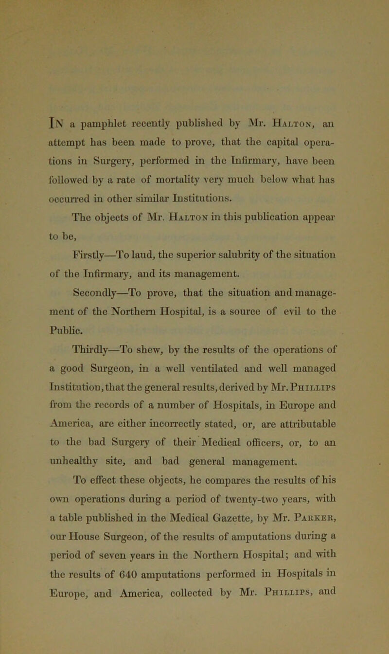 In a pamphlet recently published by Mr. Halton, an attempt has been made to prove, that the capital opera- tions in Surgery, performed in the Infirmary, have been followed by a rate of mortality very much below what has occun-ed in other similar Institutions. The objects of Mr. Halton in this publication apjiear to be. Firstly—To laud, the superior salubrity of the situation of the Infirmary, and its management. Secondly—^To prove, that the situation and manage- ment of the Northern Hospital, is a source of evil to the Public. Thii'dly—To shew, by the results of the operations of a good Surgeon, in a well ventilated and well managed Institution, that the general results, derived by Mr. Phillips from the records of a number of Hospitals, in Europe and America, are either incorrectly stated, or, are attributable to the bad Surgery of their Medical officers, or, to an unhealthy site, and bad general management. To effect these objects, he compares the results of his own operations during a period of twenty-two years, ivith a table published in the Medical Gazette, by Mr. Parker, our House Surgeon, of the results of amputations during a period of seven years in the Northern Hospital; and ivith the results of 640 amputations performed in Hospitals in Europe, and America, collected by Mr. Phillips, and