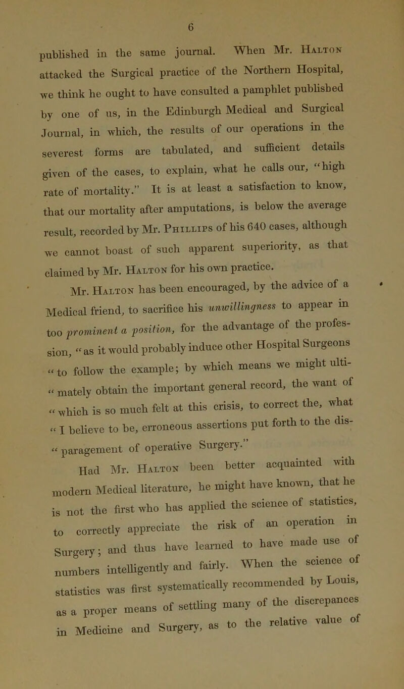 published in the same journal. When Mr. Halton attacked the Surgical practice of the Northern Hospital, we think he ought to have consulted a pamphlet published by one of us, in the Edinburgh Medical and Surgical Journal, in which, the results of our operations in the severest forms are tabulated, and sufficient details given of the cases, to explain, what he calls our, “high rate of mortaUty.” It is at least a satisfaction to know, that our mortality after amputations, is below the average result, recorded by Mr. Phillips of his 640 cases, although we cannot boast of such apparent superiority, as that claimed by Mr. Halton for his ovra practice. Mr. Halton has been encouraged, by the advice of a Medical friend, to sacrifice his nmvillingness to appear in too prominent a position, for the advantage of the profes- sion, » as it would probably induce other Hospital Surgeons “to follow the example; by which means we might ulti- » mately obtain the important general record, the want of “ which is so much felt at this crisis, to correct the, what » I believe to be, erroneous assertions put forth to the dis- “ paragement of operative Surgerj . Had Mr. Haltos been better acquainted tvitb modem Medical literature, he might have knotm, that he is not the first who hoe applied the science of statistics, to correctly appreciate the risk of an operaUon m Surgery; and thus have learned to have made use of numbers intelligently and fairly. When the science of statistics was first systematleaUy recommended by Louts, as a proper means of settling many of the discrepances in Medicine and Surgery, as to the relative value of