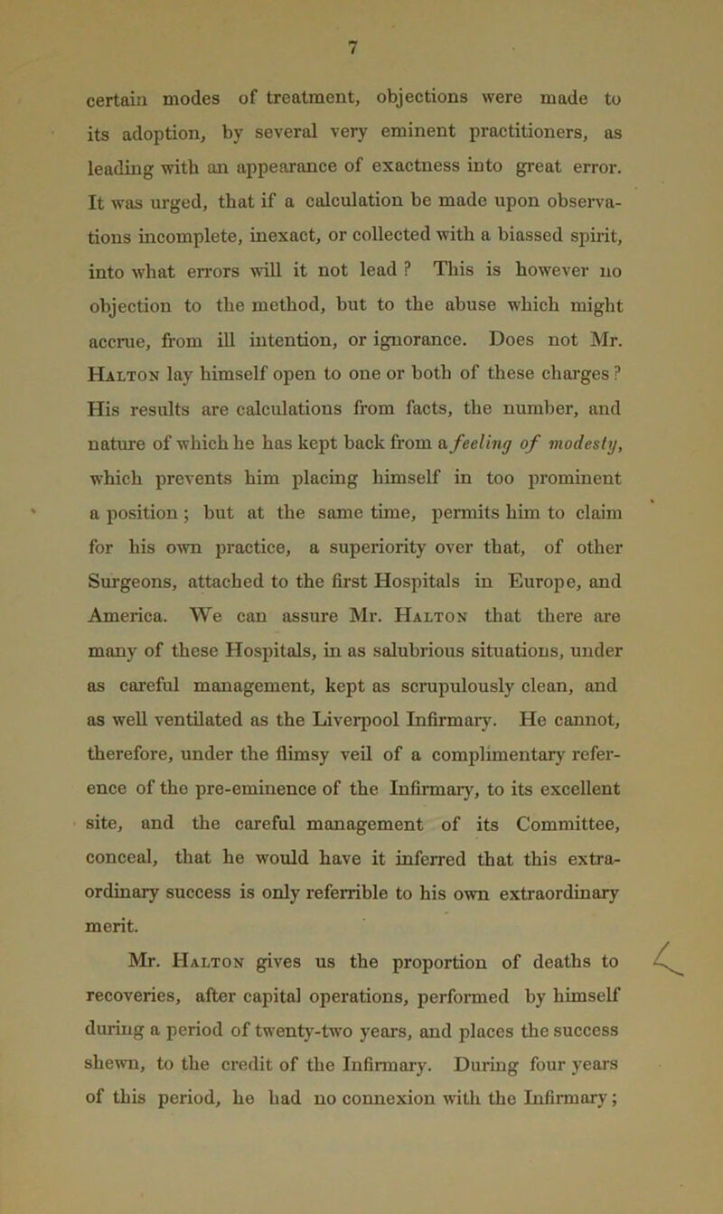 certain modes of treatment, objections were made to its adoption, by several very eminent practitioners, as leading with an appearance of exactness into great error. It was urged, that if a calculation be made upon observa- tions incomplete, inexact, or collected with a biassed spirit, into what errors \s'ill it not lead ? This is however no objection to the method, but to the abuse which might accrue, from iU intention, or ignorance. Does not Mr. Halton lay himself open to one or both of these charges ? His results are calculations from facts, the number, and natme of which he has kept back from a feeling of modesty, which prevents him placing himself in too 2irominent a position ; but at the same time, permits him to claim for his own practice, a superiority over that, of other Sm-geons, attached to the first Hospitals in Europe, and America. We can assure Mr. Halton that there are many of these Hospitals, in as salubrious situations, under as careful management, kept as scrupulously clean, and as well ventilated as the Liverpool Infirmary. He cannot, therefore, under the flimsy veil of a comj)limentary refer- ence of the pre-eminence of the InfiiTuary, to its excellent site, and the careful management of its Committee, conceal, that he would have it inferred that this extra- ordinary success is only referrible to his own extraordinary merit. Mr. Halton gives us the proportion of deaths to recoveries, after capital operations, performed by himself during a period of twenty-two years, and places the success shewn, to the credit of the Infirmary. During four years of this period, he had no connexion with the Infirmary;