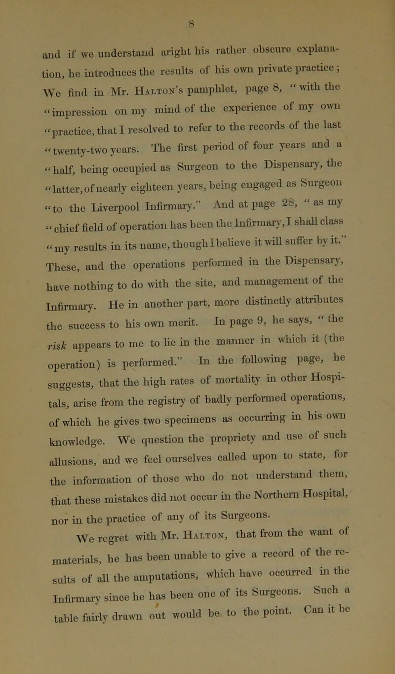 s and if we understand aright his ratlier obscure explana- tion, he introduces the results of his own private practice ; We find in Mr. Halton’s pamphlet, page 8, “ with the “impression on my mind of the expeiience of my OAvn “practice, that I resolved to refer to the records of the last “twenty-two years. The first period of four yeai-s and a “ half, being occupied as Sm-geon to the Dispensary, the “latter,ofneai-ly eighteen years, being engaged as Surgeon “to the Liverpool Infirmaiy.” And at page 28, “ as my “ chief field of operation has been the Infirmar}^! shall class “ my results in its name, though Ihelieve it wiU suffer by it. These, and the operations performed in the Dispensary, have nothing to do ivith the site, and management of the Infirmary. He in another part, more distinctly attributes the success to his own merit. In page 9, he says, “ the risk appears to me to lie in the manner in which it (the operation) is performed.” In the foUowing page, he suggests, that the high rates of mortality ui other Hospi- tals, arise from the registry of badly perfonned operations, of which he gives two specimens as occurring in his own knowledge. We question the propriety and use of such allusions, and we feel ourselves called upon to state, for the information of those who do not understand them, that these mistakes did not occur in the Northern Hospital, nor in the practice of any of its Surgeons. We regi-et with Mr. Halton, that from the want of materials, he has been unable to give a record of the re- sults of all the amputations, which have occurred in the Infirmary since he has been one of its Surgeons. Such a table fairlv drawn out would be to the point. Can it he