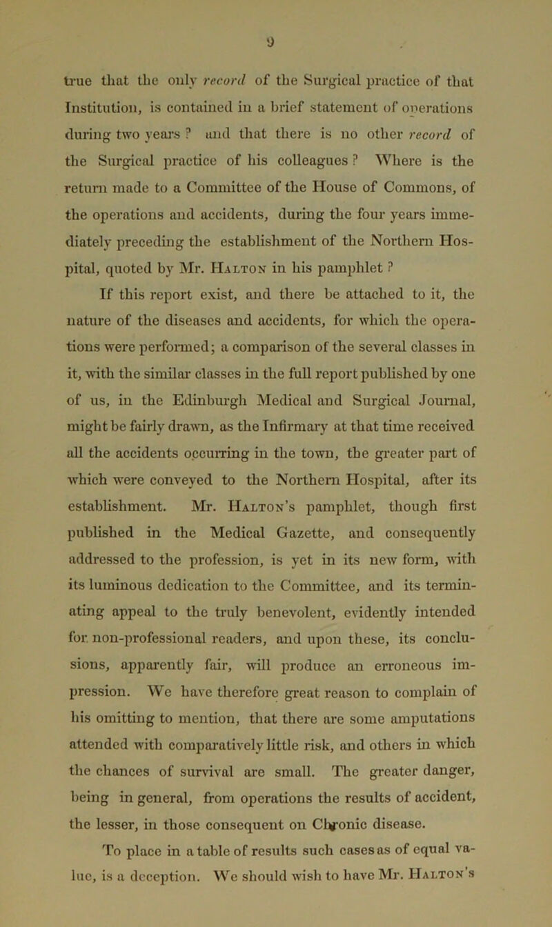 y U’ue that the only record of the Surgical practice of that Institution, is contained in a brief statement of onerations during two yeaj's ? and that there is no other record of the Surgical practice of his colleagues ? Where is the return made to a Committee of the House of Commons, of the operations and accidents, during the four years imme- diately preceding the establishment of the Northern Hos- pital, quoted by Mr. Halton in his pamphlet ? If this report exist, and there be attached to it, the nature of the diseases and accidents, for which the opera- tions were perfonned; a comparison of the several classes in it, with the similar’ classes in the full report published by one of us, in the Edinburgh Medical and Surgical Journal, might be fairly drawm, as the Infirmary at that time received all the accidents occuiTing in the town, the greater part of which were conveyed to the Northern Hospital, after its establishment. Mr. Halton’s pamphlet, though first published in the Medical Gazette, and consequently addressed to the profession, is yet in its new fom, vdth its luminous dedication to the Committee, and its termin- ating appeal to the truly benevolent, evidently intended for. non-professional readers, and upon these, its conclu- sions, apparently fair, will produce an erroneous im- pression. We have therefore great reason to complain of his omitting to mention, that there are some amputations attended with comparatively little risk, and others in which the chances of survival are small. The greater danger, being in general, from operations the results of accident, the lesser, in those consequent on Chronic disease. To place in a table of residts such cases as of equal va- lue, is a deception. We should wish to have Mr. Haltok s