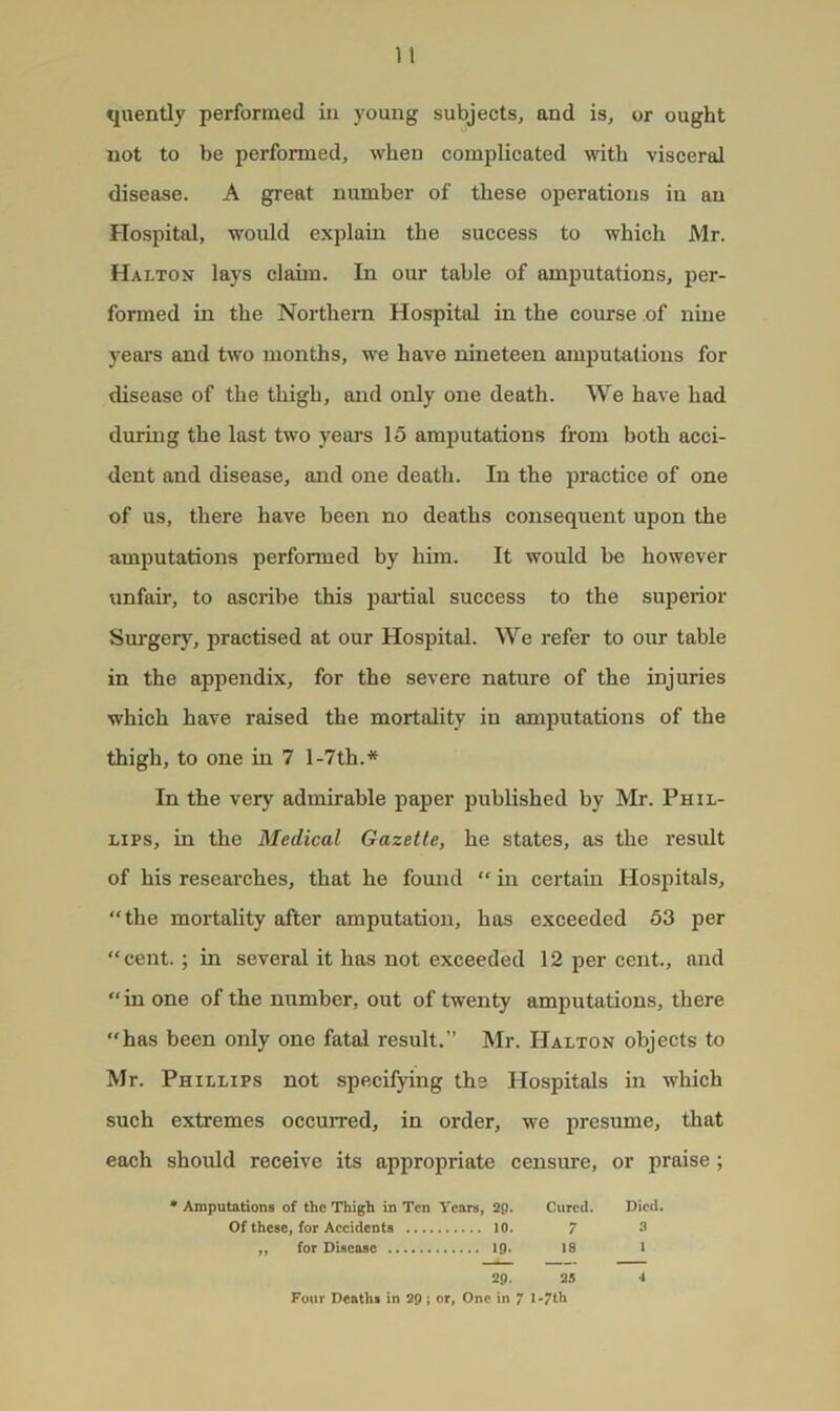 quently performed iu young subjects, and is, or ought not to be performed, when complicated with visceral disease. A great number of these operations iu an Hospital, would explain the success to which Mr. Halton lays claim. In our table of amputations, per- formed in the Northern Hospital in the course of nine years and two months, we have nineteen amputations for disease of the thigh, and only one death. We have had during the last two years 15 amputations from both acci- dent and disease, and one death. In the practice of one of us, there have been no deaths consequent upon the amputations performed by him. It would be however unfair, to ascribe this partial success to the sujierior Surger}, practised at our Hospital. We refer to our table in the appendix, for the severe nature of the injuries which have raised the mortality iu amijutations of the thigh, to one in 7 l-7th.* In the very admirable paper published by Mr. Phil- lips, in the Medical Gazette, he states, as the result of his researches, that he found “ in certain Hospitals, “the mortality after amputation, has exceeded 53 per “cent.; in several it has not exceeded 12 per cent., and “in one of the number, out of twenty amputations, there “has been only one fatal result.” Mr. Halton objects to Mr. Phillips not specifying the Hospitals in which such extremes occurred, in order, we presume, that each should receive its appropriate censure, or praise ; • Amputations of the Thigh in Ten Years, 29. Cured. Of these, for Accidents 10. 7 ,, for Disease 19. 18 29- 23 Four Deaths in 29; or, One in 7 l-7th A