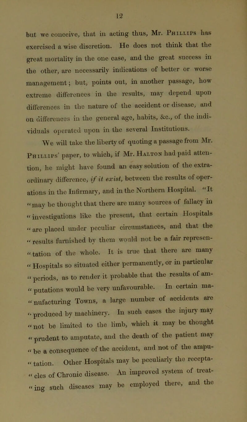 but we conceive, that in acting thus, Mr. Phillips has exercised a wise discretion. He does not think that the great mortality in the one case, and the great success in the other, are necessarily indications of better or worse management; but, points out, in another passage, how extreme differences in the results, may depend upon differences in the natm-e of the accident or disease, and on differences in the general age, habits, &c., of the indi- viduals operated upon in the several Institutions. We will take the liberty of quoting a passage from Mr. Phillips’ paper, to which, if Mr. Halton had paid atten- tion, he might have found an easy solution of the extra- ordinai'y difference, if it exist, between the results of oper- ations in the Infirmary, and in the Northern Hospital. “It “may be thought that there are many sources of fallacy in “investigations like the present, that certain Hospitals “ are placed imder peculiar circumstances, and that the “ results furnished by them would not be a fan represen- “tation of the whole. It is time that there are many “ Hospitals so situated either permanently, or in particulai* “ periods, as to render it probable that the results of am- “ putations would be very unfavourable. In certain ma- “nufacturing Towns, a large number of accidents ai*e produced by machineiy. In such cases the injurj' may «not be limited to the limb, which it may be thought “ prudent to amputate, and the death of the patient may “ be a consequence of the accident, and not of the ampu- “ tation. Other Hospitals may be peculiai-ly the recepta- » cles of Chronic disease. An improved system of treat- «ing such diseases may be employed there, and the