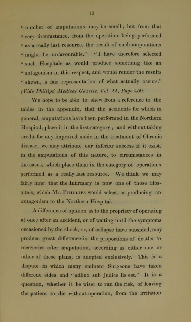 '• number of amputations may be small; but from that “ very circumstance, from the operation being performed “ as a really last resource, the result of such amputations “ might be unfavourable.” “ I have therefore selected “ such Hospitals os would produce something like an “ antagonism in this respect, and would render the results “ shewn, a fair representation of what actually occurs.” Phillips' Medical Gazelle, Vol. 22, Page 459. e hope to be able to shew from a reference to the tables in the a2)i^endix, that the accidents for which in general, amj)utations have been jjerformed in the Northern Hospital, i^lace it in the first category; and without taking credit for any improved mode in the treatment of Chronic disease, we may attribute our inferior success if it exist, in the amputations of this nature, to circumstances in the cases, which place them in the category of operations performed as a really last resource. We think we may faii’ly infer that the Infirmary is now one of those Hos- pitals, which Mr. Phillips would select, as producing an imtogonism to the Northern Hospital. A difference of opinion as to the jirojiriety of operating at once after an accident, or of waiting imtil the symptoms occasioned by the shock, or, of collapse have subsided, may produce great difference in the proportions of deaths to recoveries after amputation, according as either one or other of these plans, is adopted exclusively. This is a dispute in which many eminent Surgeons have taken different sides and “adhuc sub judice lis est.” It is a question, whether it be wiser to run the risk, of leaving the patient to die >vithout operation, from the irritation