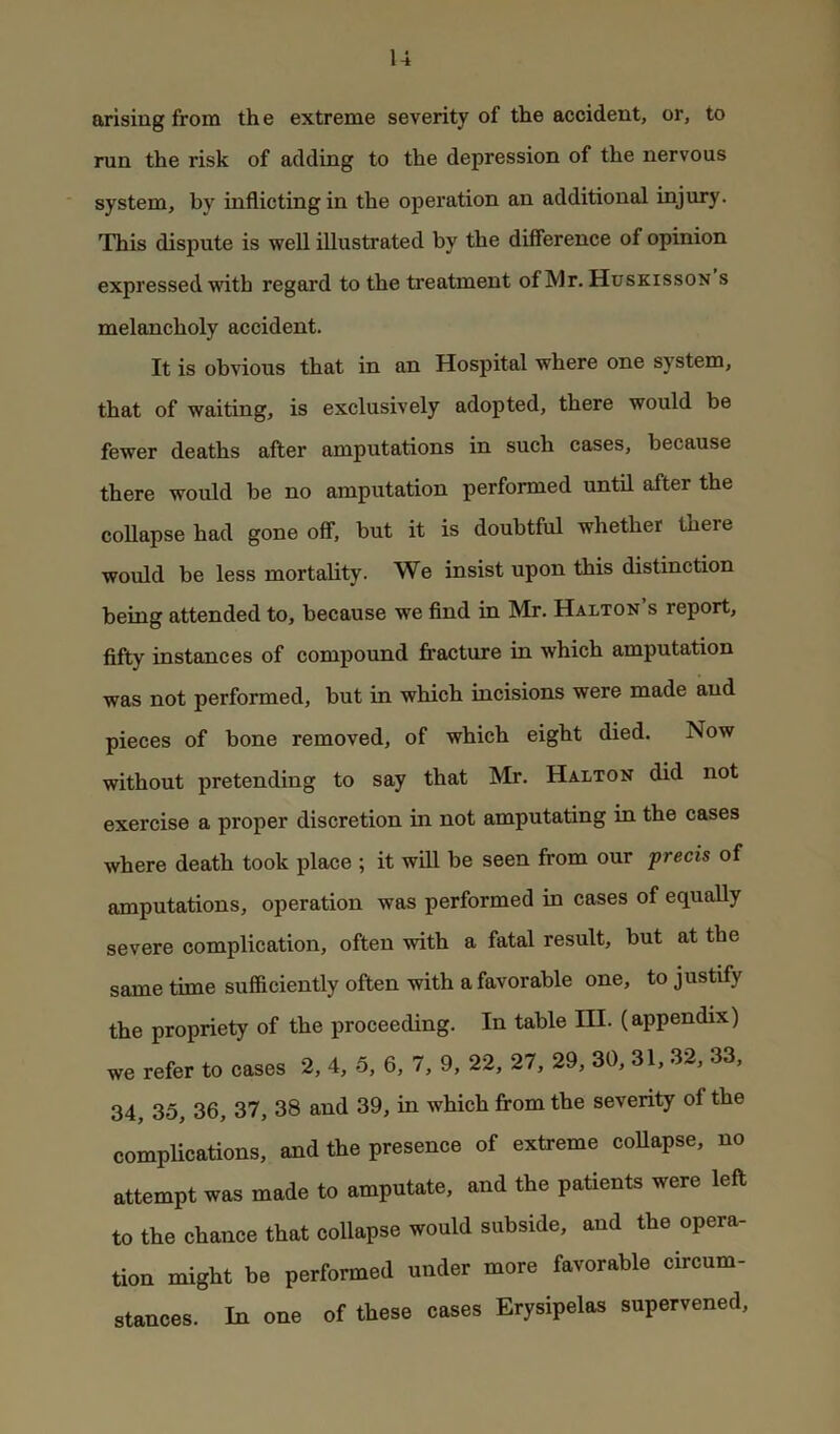 arising from the extreme severity of the accident, or, to run the risk of adding to the depression of the nervous system, by inflicting in the operation an additional injury. This dispute is well illustrated by the difference of opinion expressed with regard to the treatment of Mr. Huskisson s melancholy accident. It is obvious that in an Hospital where one system, that of waiting, is exclusively adopted, there would be fewer deaths after amputations in such cases, because there would be no amputation performed until after the collapse had gone off, but it is doubtful whether there would be less mortality. We insist upon this distinction being attended to, because we find in Mr. Halton’s report, fifty instances of compound firacture in which amputation was not performed, but in which incisions were made and pieces of bone removed, of which eight died. Now without pretending to say that Mr. Halton did not exercise a proper discretion in not amputating in the cases where death took place ; it will be seen from our precis of amputations, operation was performed in cases of equally severe complication, often with a fatal result, but at the same time sufficiently often with a favorable one, to justify the propriety of the proceeding. In table III. (appendix) we refer to cases 2, 4, 5, 6, 7, 9, 22, 27, 29, 30, 31, 32, 33, 34, 35, 36, 37, 38 and 39, in which fi-om the severity of the complications, and the presence of extreme coUapse, no attempt was made to amputate, and the patients were left to the chance that collapse would subside, and the opera- tion might be performed under more favorable circum- stances. In one of these cases Erysipelas supervened.