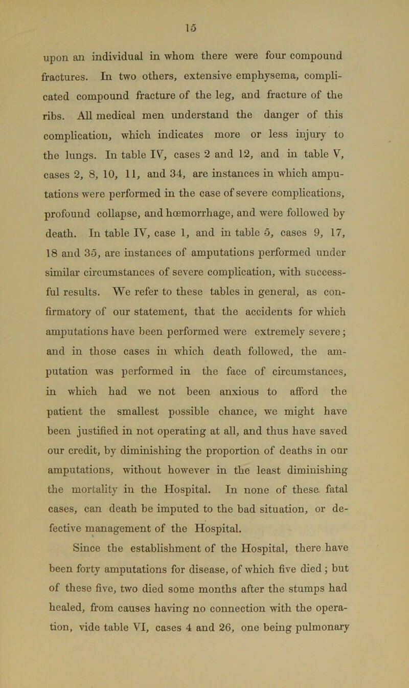 upon an individual in whom there were four compound fractures. In two others, extensive emphysema, compli- cated compound fracture of the leg, and fracture of the ribs. All medical men imderstand the danger of this complication, which indicates more or less injury to the lungs. In table IV, cases 2 and 12, and in table V, cases 2, 8, 10, 11, and 34, are instances in which ampu- tations were performed in the case of severe complications, profound collapse, and hcemorrhage, and were followed by death. In table W, case 1, and in table 5, cases 9, 17, 18 and 35, are instances of amputations iierformed under similar circumstances of severe complication, with success- ful results. We refer to these tables in general, as con- firmatory of our statement, that the accidents for which amjjutations have been performed were extremely severe; and in those cases in which death followed, the am- putation was performed in the face of circumstances, in which had we not been anxious to afford the patient the smallest possible chance, we might have been justified in not operating at all, and thus have saved our credit, by diminishing the proportion of deaths in our amputations, without however in the least diminishing the mortality in the Hospital. In none of these fatal cases, can death be imputed to the bad situation, or de- fective management of the Hospital. Since the establishment of the Hospital, there have been forty amputations for disease, of which five died; but of these five, two died some months after the stumps had healed, from causes having no connection with the opera- tion, vide table VI, cases 4 and 26, one being pulmonary