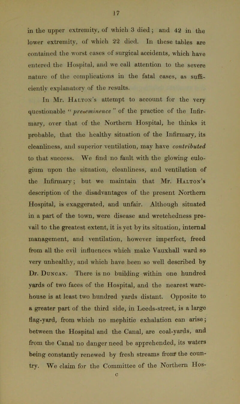 in the upper extremity, of which 3 died; and 42 in the lower extremity, of which 22 died. In tliese tables are contained the worst cases of surgical accidents, which have entered the Hospital, and we call attention to the severe nature of the complications in the fatal oases, as suffi- ciently explanatory of the results. In Mr. Haltox’s attempt to account for the very questionable “ pre-eminence ” of the practice of the Infir- mary, over that of the Northern Hospital, he thinks it probable, that the healthy situation of the Infirmary, its cleanliness, aixd superior ventilation, may have contributed to that success. We find no fault with the glowuig eulo- gium upon the situation, cleanliness, and ventilation of the Infirmary; but we maintain that Mr. Halton’s description of the disadvantages of the present Northern Hospital, is exaggerated, and unfair. Although situated in a part of the town, were disease and wretchedness pre- vail to the greatest extent, it is yet by its situation, internal management, and ventilation, however imperfect, freed from all the evil influences Avhich make Vauxhall ward so very unhealthy, and which have been so well described by Dr. Duncak. There is no building within one hundred yards of two faces of the Hospital, and the nearest ware- house is at least two hundred yards distant. Opposite to a greater part of the third side, in Leeds-sti’eet, is a large flag-yard, from which no mephitic exhalation can arise; between the Hospital and the Canal, ore coal-yards, and from the Canal no danger need be apprehended, its waters being constantly renewed by fresh streams fi’onr the coun- try. We claim for the Committee of the Northern Hos- c