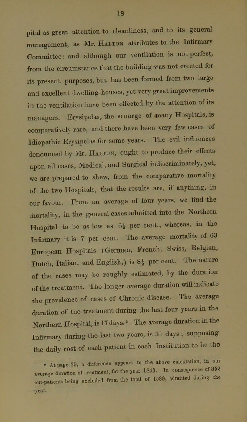 pital as great attention to cleanliness, and to its general management, as Mr. Halton attributes to the Infimary Coromittee; and although our ventilation is not perfect, from the circumstance that the building was not erected for its present pm*poses, but has been formed from two large and excellent dwelling-houses, yet very great improvements in the ventilation have been effected by the attention of its managers. Erysipelas, the scourge of many Hospitals, is comparatively rare, and there have been very few cases of Idiopathic Erysipelas for some years. The evil mfluences denounced by IMr. Halton, ought to produce their effects upon aU cases, Medical, and Surgical indiscriminately, yet, we are prepared to shew, from the comparative mortality of the two Hospitals, that the results are, if anything, in our favour. From an average of four years, we find the mortality, in the general cases admitted into the Northern Hospital to be as low as 6^ per cent., whereas, in the Infirmary it is 7 per cent. The average mortality of 63 European Hospitals (German, French, Swiss, Belgian, Dutch, Italian, and English,) is 8^ per cent. The nature of the cases may be roughly estimated, by the duration of the treatment. The longer average duration wiU indicate the prevalence of cases of Chronic disease. The average duration of the treatment during the last four years in the Northern Hospital, is 17 days.* The average duration m the Infirmary during the last two years, is 31 days ; supposing the daily cost of each patient in each Institution to be the » At page 39, a difference appears to the above calculaUon, m our average duration of treatment, for the year 1843. In consequence of 352 out-patients being excluded from the total of 1588, admitted during the year.