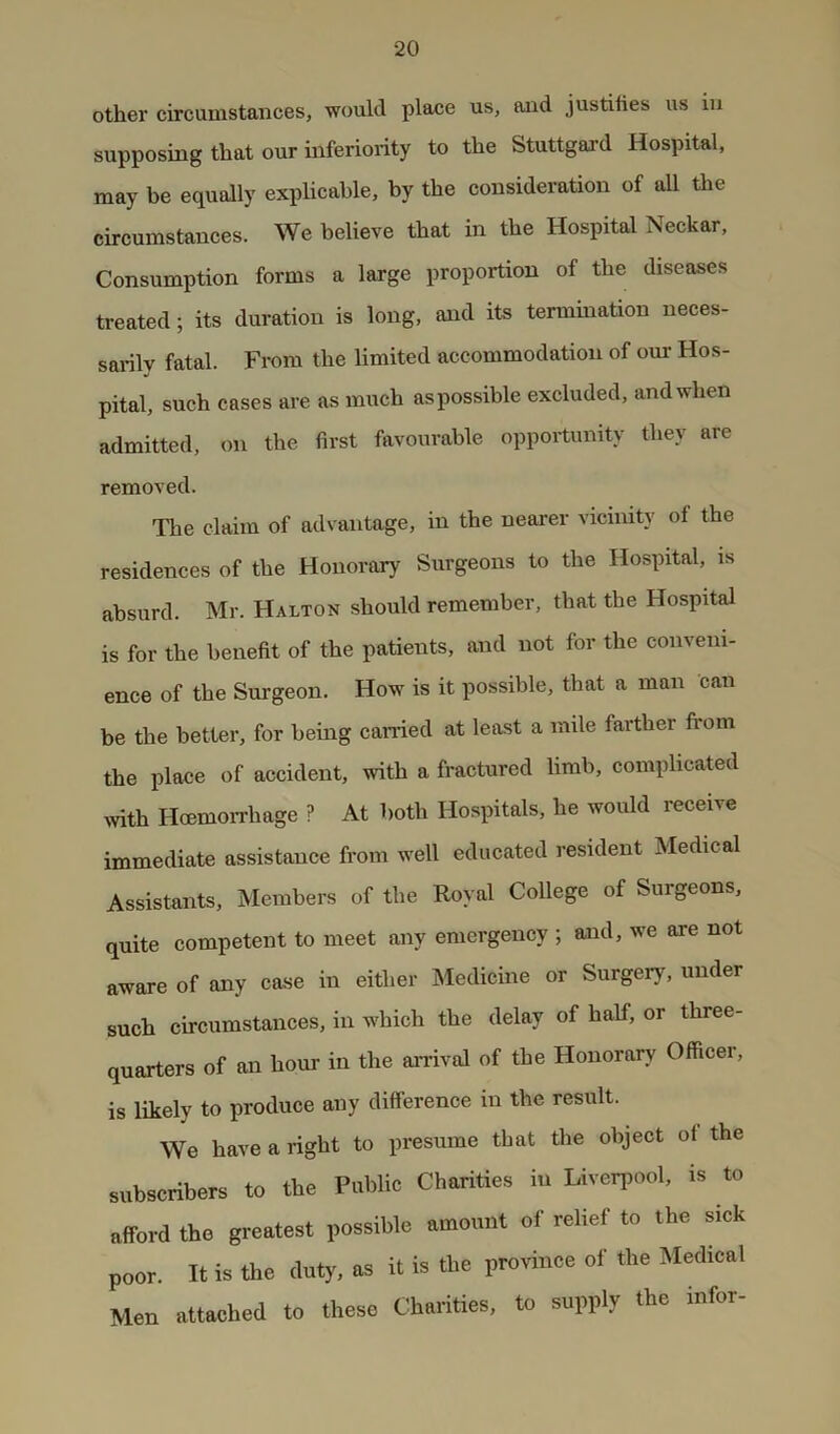 other circumstances, would place us, and justihes us in supposing that our inferiority to the Stuttgard Hospital, may be equally explicable, by the consideration of all the circumstances. We believe that in the Hospital Neckar, Consumption forms a large proportion of the diseases treated; its duration is long, and its termination neces- sarily fatal. From the limited accommodation of our Hos- pital, such cases are as much as possible excluded, and when admitted, on the first favourable opportunity they are removed. The claim of advantage, in the nearer vicinity of the residences of the Honorary Surgeons to the Hospital, is absurd. Mr. Halton should remember, that the Hospital is for the benefit of the patients, and not for the conveni- ence of the Surgeon. How is it possible, that a man can be the better, for being earned at least a mile farther from the place of accident, with a fractured limb, complicated ivith Hoemorrhage ? At both Hospitals, he would receive immediate assistance from well educated resident Medical Assistants, Members of the Royal College of Surgeons, quite competent to meet any emergency ; and, we are not aware of any case in either Medicine or Surgery, under such circumstances, in which the delay of half, or three- quarters of an hour in the arrival of the Honorary Officer, is likely to produce any difference in the result. We have a right to presume that the object of the subscribers to the Public Charities in Liverpool, is to afford the greatest possible amount of relief to the sick poor. It is the duty, as it is the province of the Medical Men attached to these Charities, to supply the infer-