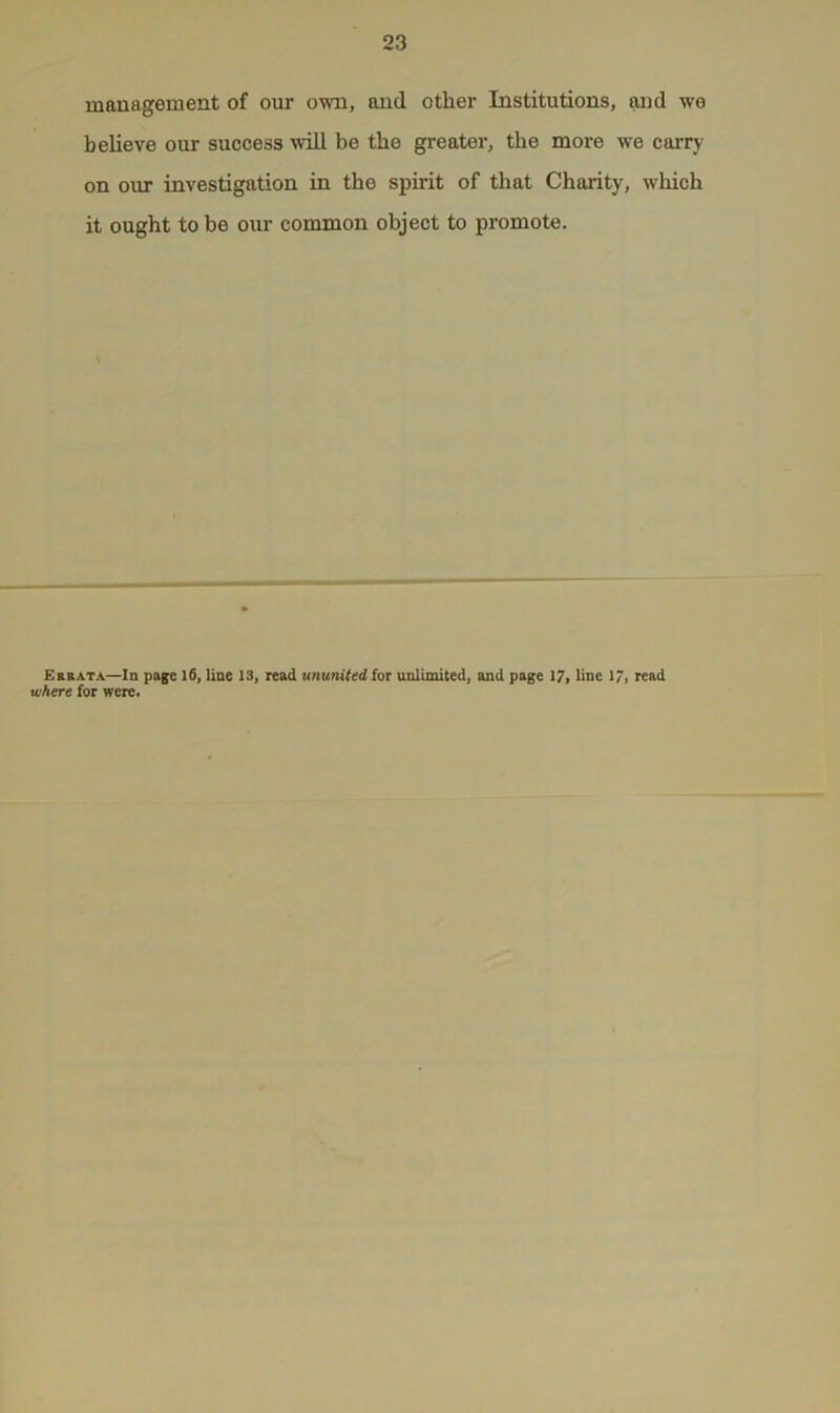 mauagement of our own, and other Institutions, and we believe our success will be the greater, the more we carry on our investigation in the spirit of that Charity, which it ought to be our common object to promote. Errata—In page 16, line 13, read ununited for unlimited, and page 17, line 17, read where for were.