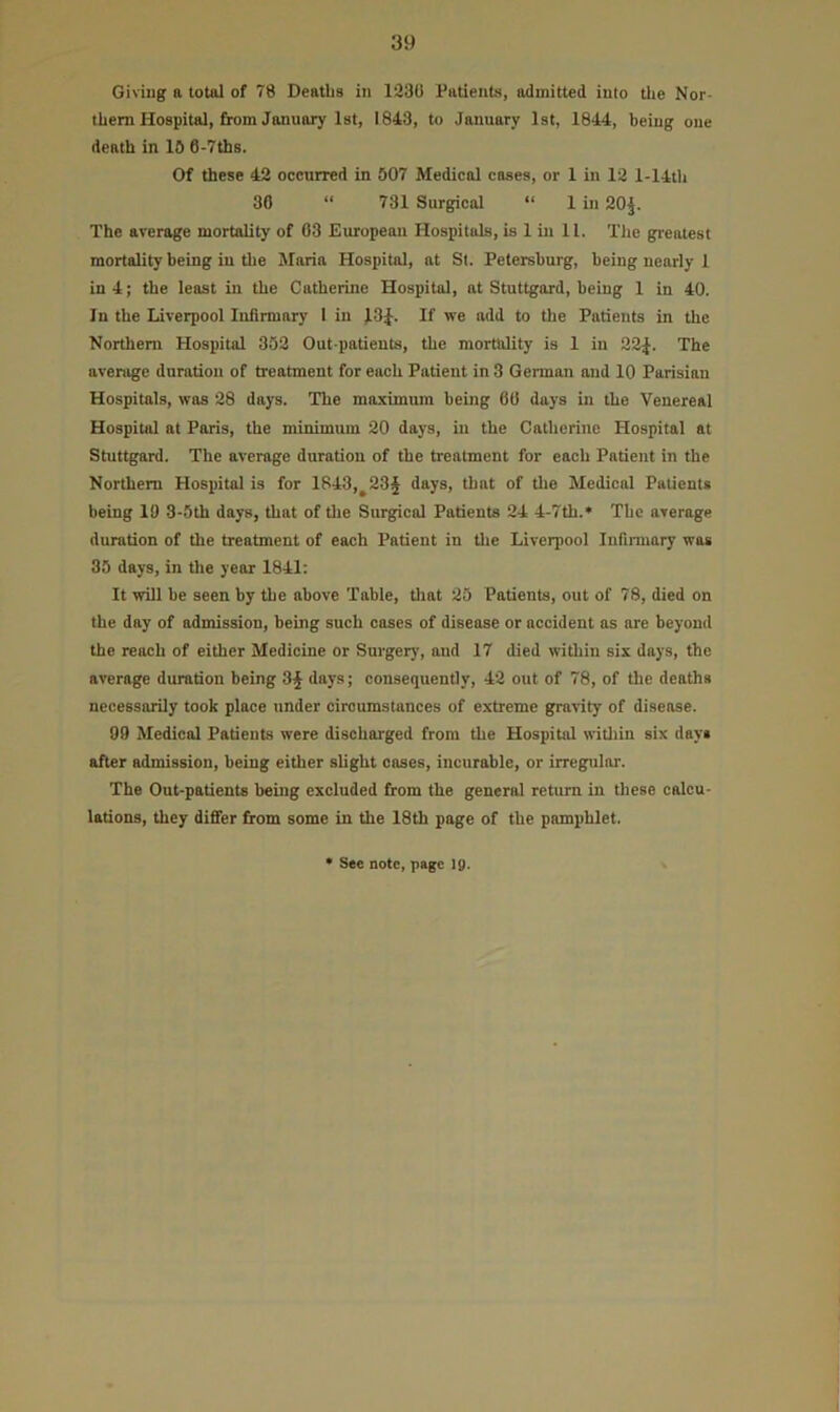 Giving a total of 78 Deaths in 1230 Patients, admitted into tlie Nor- tliem Hospital, from January 1st, 1843, to January 1st, 1844, being one death in 10 6-7ths. Of these 42 occurred in 507 Medical cases, or 1 in 12 l-14tli 30 “ 731 Surgical “ 1 in 20^. The average mortality of 03 European Hospitals, is 1 in 11. The greatest mortality being in the Maria Hospital, at St. Petersburg, being nearly 1 in 4; the least in the Catherine Hospital, nt Stuttgord, being 1 in 40. In the Liverpool Infirmary 1 in J.3|-. If we add to the Patients in the Northern Hospital 352 Out patients, the mortality is 1 in 22^. The average duration of treatment for each Patient in 3 German and 10 Parisian Hospitals, was 28 days. The maximum being 00 days in the Venereal Hospital at Paris, the minimum 20 days, in the Catherine Hospital at Stuttgard. The average duration of the treatment for each Patient in the Northern Hospital is for 1843,^23§ days, that of tlie Medical Patients being 1!) 3-5th days, that of tlie Surgical Patients 24 4-7th.* The average duration of the treatment of each Patient in tlie Liverpool Infirmary was 35 days, in tlie year 1841: It will be seen by the above Table, tliat 25 Patients, out of 78, died on the day of admission, being such coses of disease or accident as are beyond the reach of either Medicine or Surgery, and 17 died within six days, the average duration being 3§ days; consequently, 42 out of 78, of the deaths necessarily took place under circumstances of extreme gpravity of disease. 99 Medical Patients were discharged from the Hospital witliin six days after admission, being either slight coses, incurable, or irregular. The Out-patients being excluded from the general return in these calcu- lations, they differ from some in the 18th page of the pamphlet. * See note, page 10.