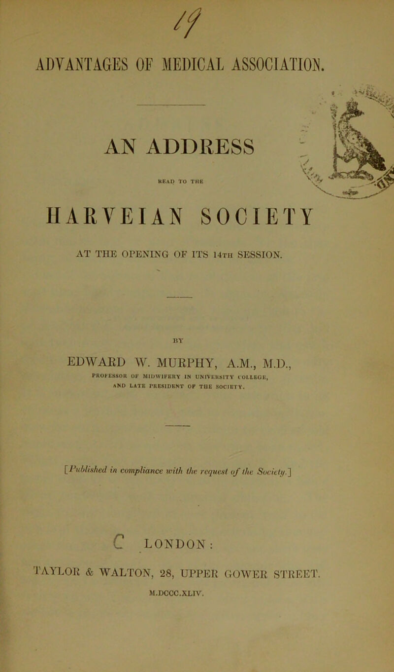 'f ADVANTAGES OE MEDICAL ASSOCIATION. AN ADDRESS HEAD TO THE HARVEIAN SOCIETY AT THE OPENING OF ITS Utii SESSION. KY EDWARD W. MURPEIY, A.M., M.D., PROrESSOR OE MIUWIEERY IN UNIVERSITY COI.LEGE, sND LATE PRESIDENT OP THE SOCIETY. [Published in compliance with the request of the Socicli/.'] C LONDON: TAYl.OR & WALTON, 28, UPPER GOWER S'l'REET. M.DCCC.XLIV.