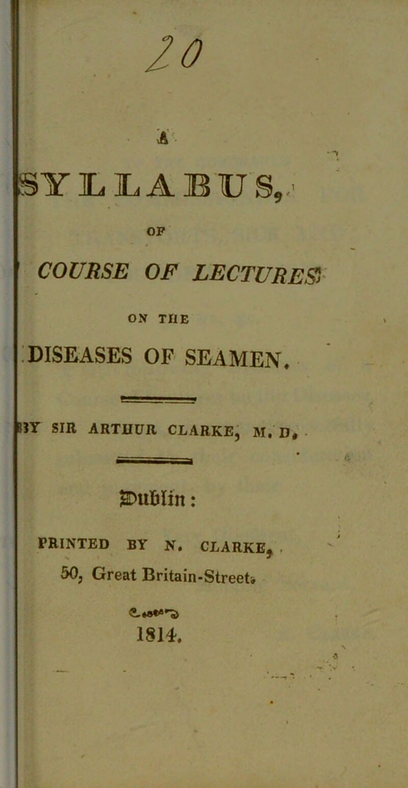 20 A SYLLABUS,,- OF COURSE OF LECTURES', ON THE DISEASES OF SEAMEN. BJY SIR ARTHUR CLARKE, M. D* ^Dublin: PRINTED BY N. CLARKE, 50, Great Britain-Streets, 1814.