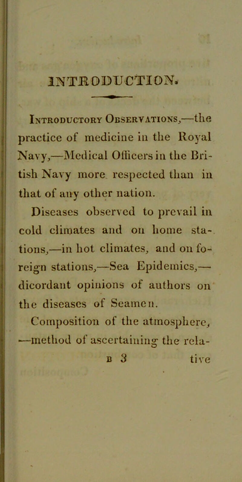 Introductory Observations,—the practice of medicine in the lloyal Navy,—Medical Officers in the Bri- tish Navy more respected than in that of any other nation. Diseases observed to prevail in cold climates and on home sta- tions,—in hot climates, and on fo- reign stations,—Sea Epidemics,— dicordant opinions of authors on the diseases of Seamen. Composition of the atmosphere, •—method of ascertaining the rela- b 3 tive