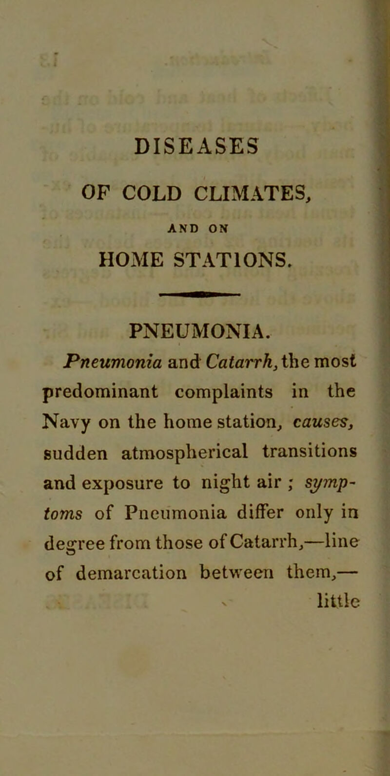 OF COLD CLIMATES, AND ON HOME STATIONS. PNEUMONIA. Pneumonia and Catarrh, the most predominant complaints in the Navy on the home station, causes, sudden atmospherical transitions and exposure to night air ; symp- toms of Pneumonia differ only in decree from those of Catarrh,—line of demarcation between them,— ' little