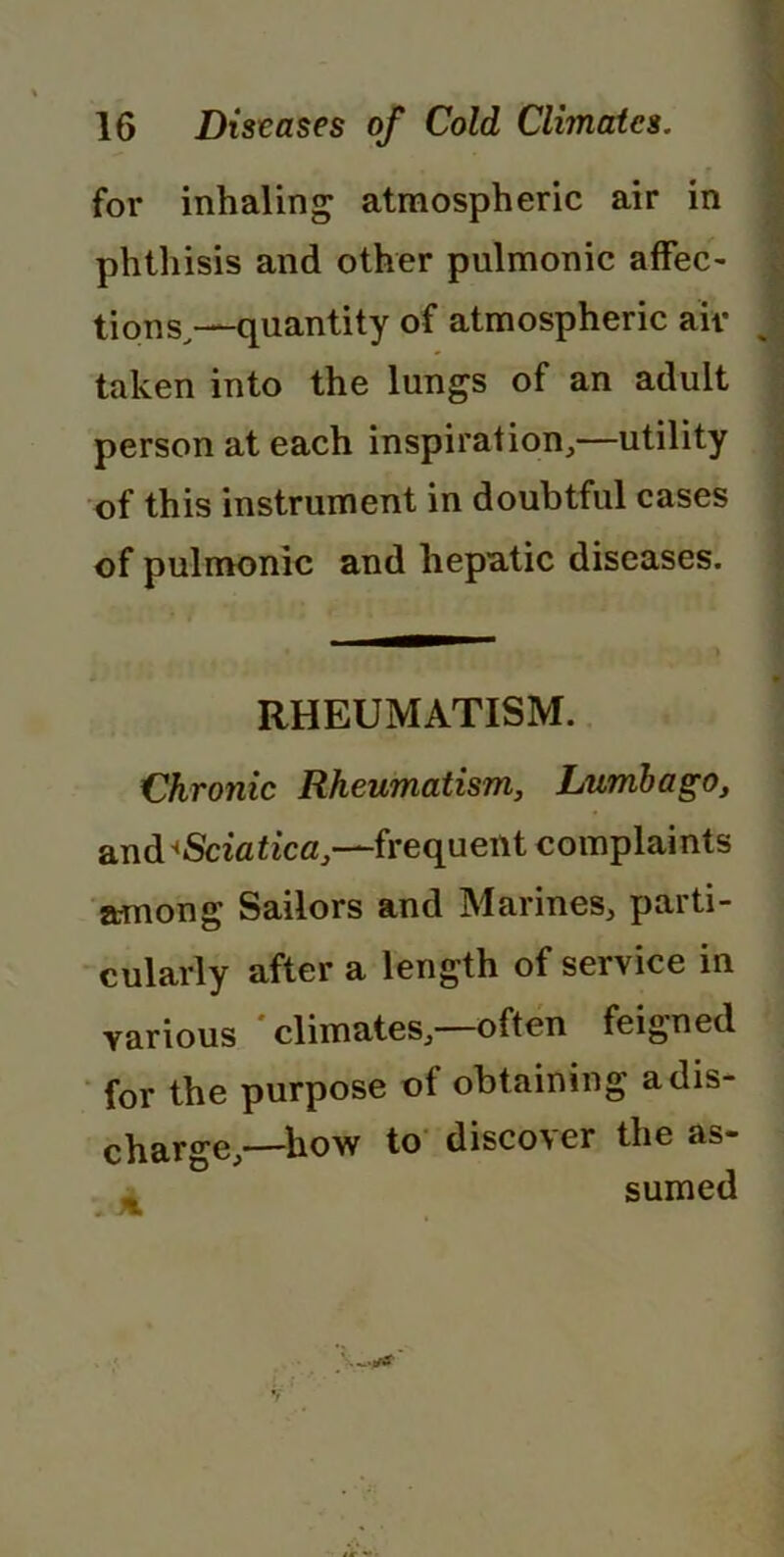 • • r for inhaling atmospheric air in phthisis and other pulmonic affec- tions,—quantity of atmospheric ait- taken into the lungs of an adult person at each inspiration,—utility of this instrument in doubtful cases of pulmonic and hepatic diseases. RHEUMATISM. Chronic Rheumatism, Lumbago, and ^Sciatica,—frequent complaints among Sailors and Marines, parti- cularly after a length of service in various climates, often feigned for the purpose ot obtaining a dis- charge,—how to discover the as- sumed