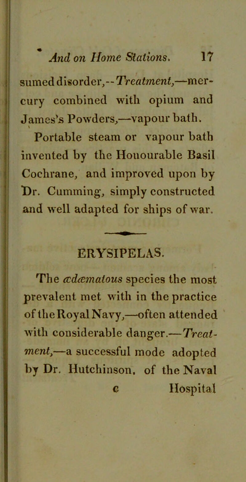 sumcd disorder,--Treatment,—mer- cury combined with opium and James’s Powders,—vapour bath. Portable steam or vapour bath invented by the Honourable Basil Cochrane, and improved upon by Dr. Cumming, simply constructed and well adapted for ships of war. ERYSIPELAS. The ccdcemalous species the most prevalent met with in the practice of the Royal Navy,—often attended with considerable danger.—Treat- ment,—a successful mode adopted by Dr. Hutchinson, of the Naval c Hospital