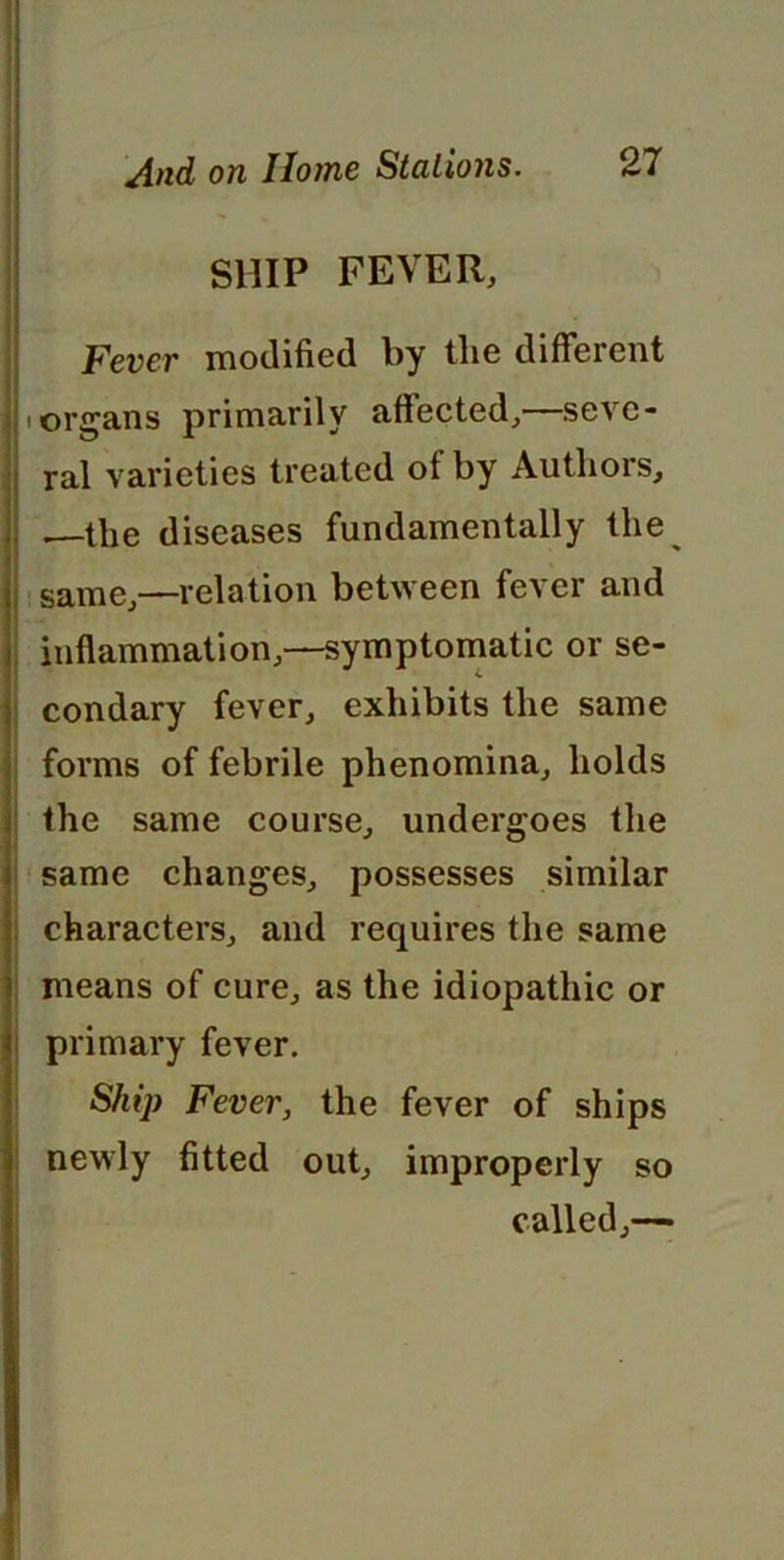 SHIP FEVER, Fever modified by tlie different organs primarily affected,—seve- ral varieties treated of by Authors, .—the diseases fundamentally the same,—relation between fever and inflammation,—symptomatic or se- condary fever, exhibits the same forms of febrile phenomina, holds the same course, undergoes the same changes, possesses similar characters, and requires the same means of cure, as the idiopathic or primary fever. Ship Fever, the fever of ships newly fitted out, improperly so called,—