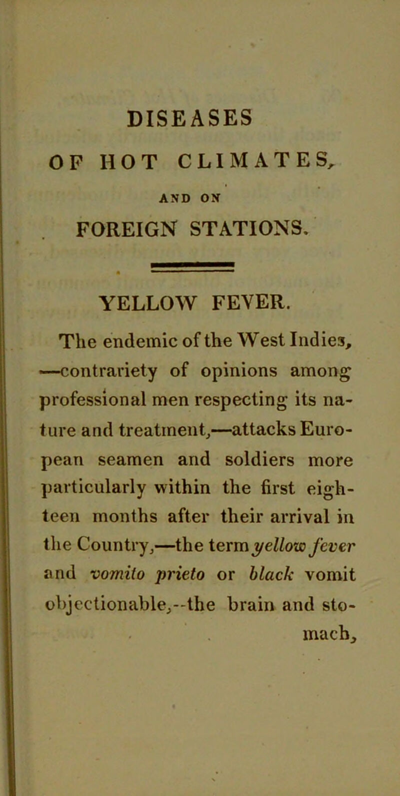 OF HOT CLIMATES, AND ON FOREIGN STATIONS. YELLOW FEVER. The endemic of the West Indies, —contrariety of opinions among professional men respecting its na- ture and treatment,—attacks Euro- pean seamen and soldiers more particularly within the first eigh- teen months after their arrival in the Country,—the term yellow fever and vomilo prieto or black vomit objectionable,—the brain and sto- mach.