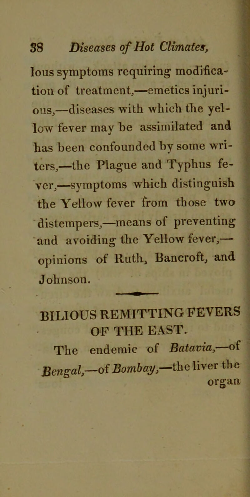 lous symptoms requiring modifica- tion of treatment,—emetics injuri- ous,—diseases with which the yel- low fever may be assimilated and has been confounded by some wri- ters,—the Plague and Typhus fe- ver,—symptoms which distinguish the Yellow fever from those two distempers,—means of preventing and avoiding the Yellow fever,— opinions of Ruth, Bancroft, and Johnson. BILIOUS REMITTING FEVERS OF THE EAST. The endemic of Batavia, of Bengal,—of Bombay,—the liver the organ