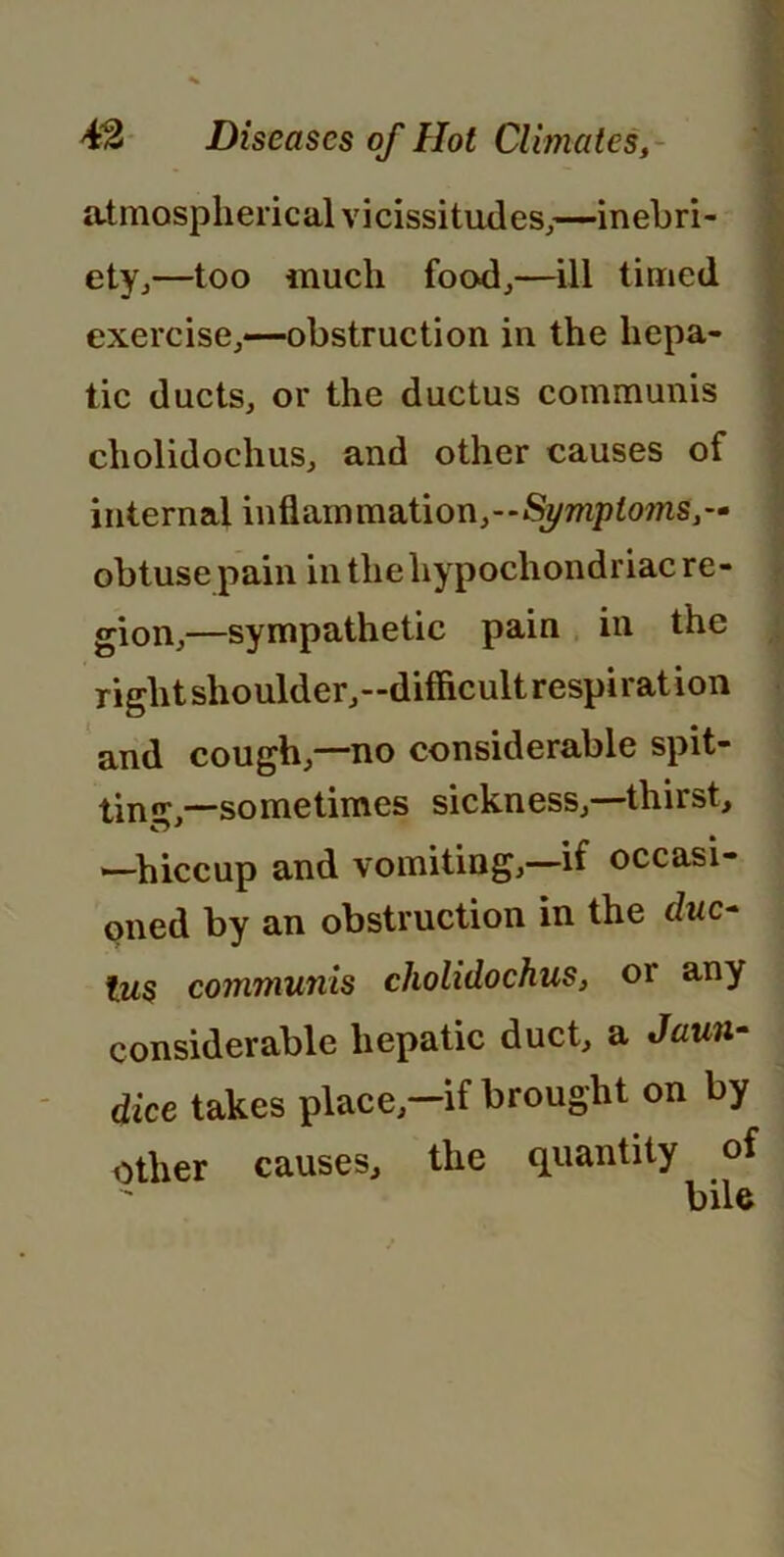 atmospherical vicissitudes,—inebri- ety,—too much food,—ill timed exercise,—obstruction in the hepa- tic ducts, or the ductus communis cholidochus, and other causes of internal inflammation,-—Symptoms,— obtuse pain in the hypochondriac re- gion,—sympathetic pain in the right shoulder,—difficult respiration and cough,—no considerable spit- tin’,—sometimes sickness,—thirst, —hiccup and vomiting,—if occasi- oned by an obstruction in the duc- tus communis cholidochus, or any considerable hepatic duct, a Jaun- dice takes place-if brought on by other causes, the quantity of IviIa