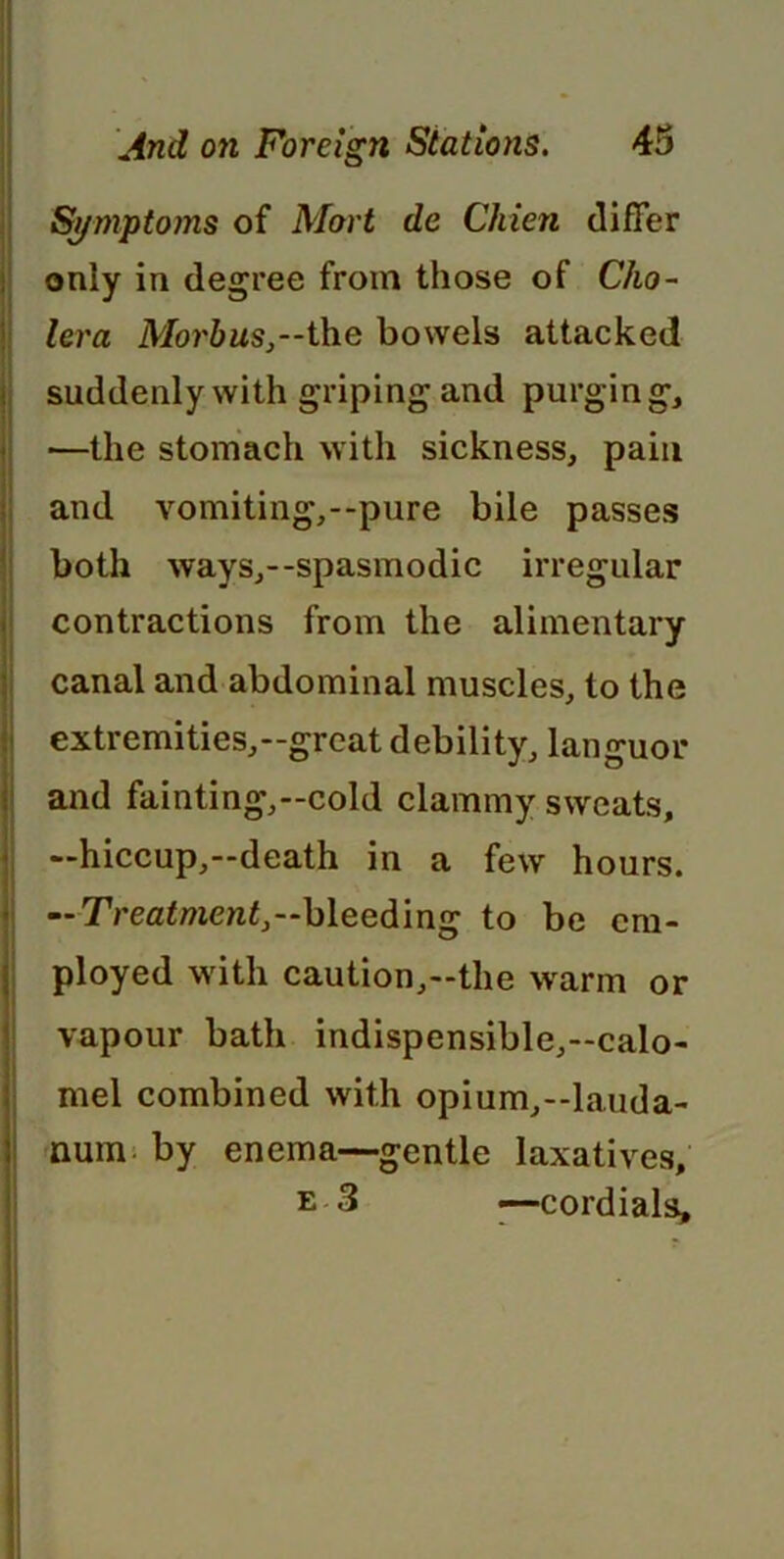 Symptoms of Mort de Chien differ only in degree from those of Cho- lera Morbus,—the bowels attacked suddenly with gripingand purging, •—the stomach with sickness, pain and vomiting,—pure bile passes both ways,—spasmodic irregular contractions from the alimentary canal and abdominal muscles, to the extremities,—great debility, languor and fainting,-cold clammy sweats, —hiccup,—death in a few hours. — Treatment,—bleeding to be em- ployed with caution,-the warm or vapour bath indispensible,-calo- mel combined with opium,—lauda- num. by enema—gentle laxatives, e 3 —cordials.