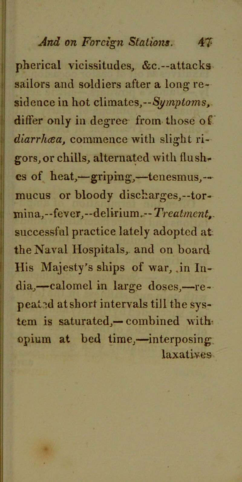 pherical vicissitudes, &c.--attacks sailors and soldiers after a long re- sidence in hot climates,—Symptojns, differ only in degree from those of diarrhcea, commence with slight ri- gors, or chills, alternated with flu slic- es of heat,—griping,—tenesmus,— mucus or bloody discharges,—tor- mina,—fever,—delirium..— Treatment,. successful practice lately adopted at the Naval Hospitals,, and on board His Majesty’s ships of war, ,in In- dia,—calomel in large doses,—re- peated at short intervals till the sys- tem is saturated,—combined with- opium at bed time,—interposing laxatives