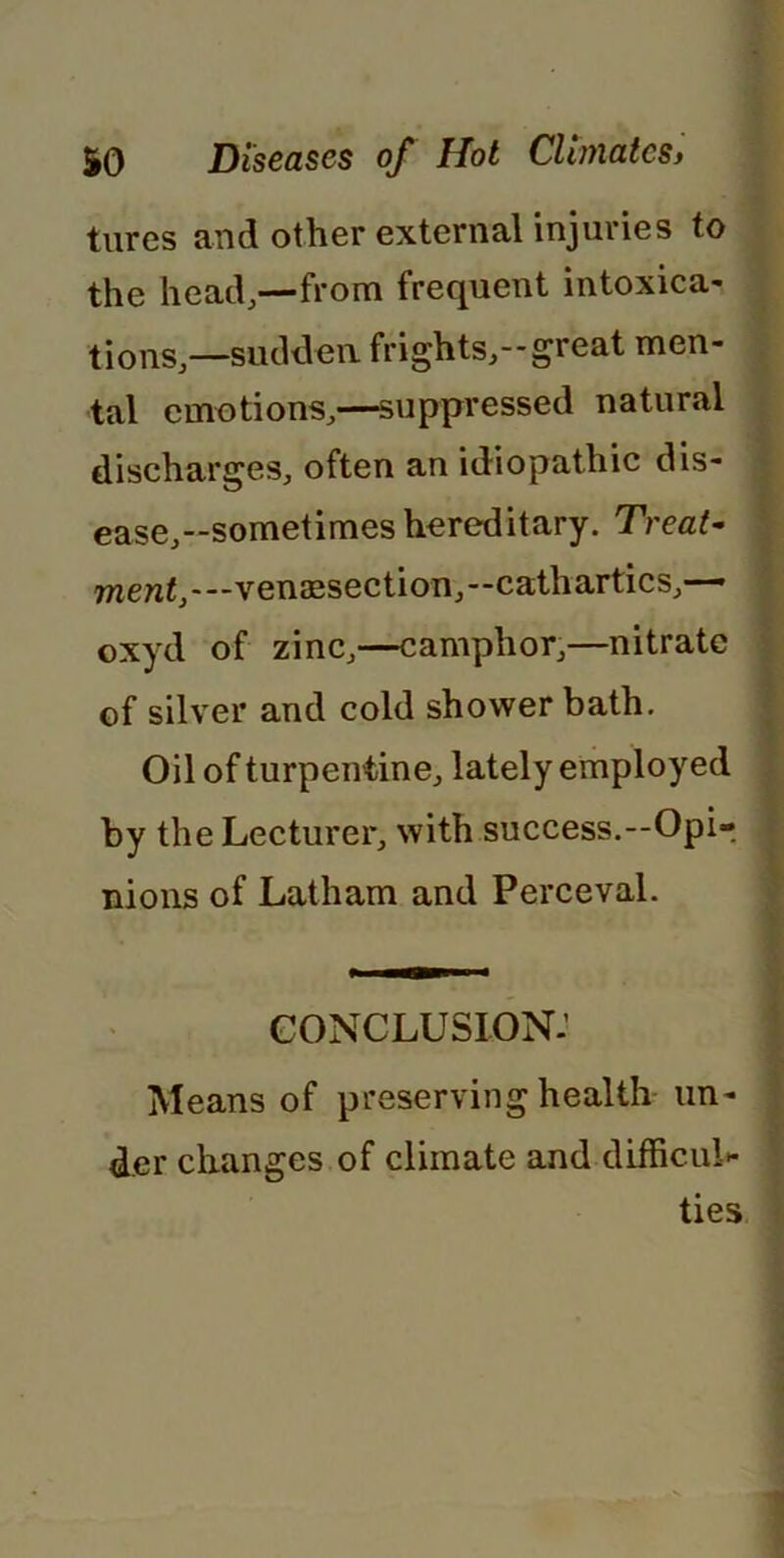 tures and other external injuries to the head,—from frequent intoxica- tions,—sudden frights,—great men- tal emotions,—suppressed natural discharges, often an idiopathic dis- ease,--sometimes hereditary. Treat- wen<,---venaesection,--cathartics,— oxyd of zinc,—camphor,—nitrate of silver and cold shower bath. Oil of turpentine, lately employed by the Lecturer, with success.—Opi- nions of Latham and Perceval. conclusion: Means of preserving health un- der changes of climate and difficul- ties