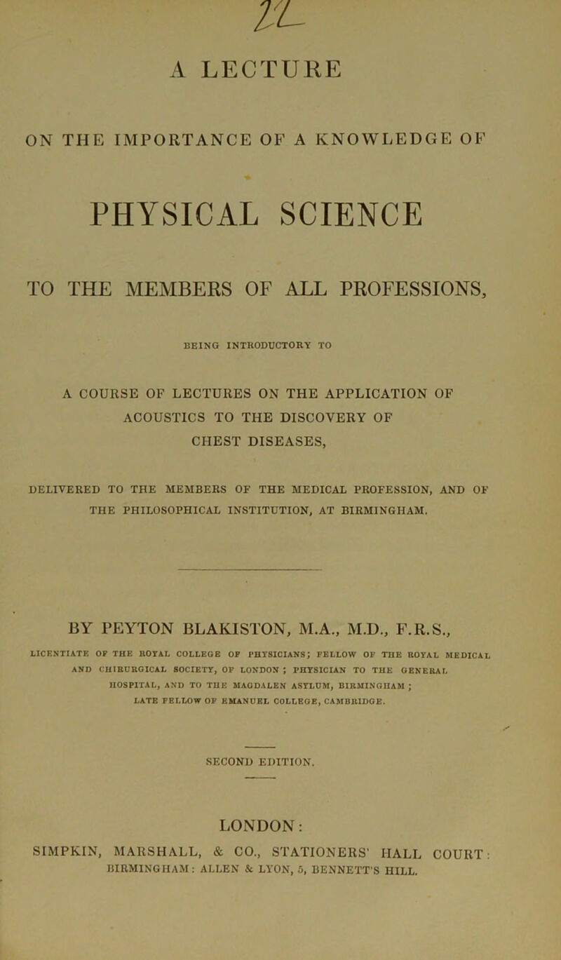 ON THE IMPORTANCE OF A KNOWLEDGE OF PHYSICAL SCIENCE TO THE MEMBERS OF ALL PROFESSIONS, BEING INTRODUCTORY TO A COURSE OF LECTURES ON THE APPLICATION OF ACOUSTICS TO THE DISCOVERY OF CHEST DISEASES, DELIVERED TO THE MEMBERS OF THE MEDICAL PROFESSION, AND OF THE PHILOSOPHICAL INSTITUTION, AT BIRMINGHAM. BY PEYTON BLAKISTON, M.A., M.D., F.R.S., LICENTIATE OF THE ROYAL COLLEGE OP PHYSICIANS; FELLOW OF THE ROYAL MEDICAL AND CHIRURGICAL SOCIETY, OP LONDON ; PHYSICIAN TO THE GENERAL HOSPITAL, AND TO THE MAGDALEN ASYLDM, BIRMINGHAM ; LATE FELLOW OF EMANUEL COLLEGE, CAMBRIDGE. SECOND EDITION. LONDON: SIMPKIN, MARSHALL, & CO., STATIONERS’ HALL COURT; BIRMINGHAM: ALLEN & LYON, 5, BENNETT'S HILL.