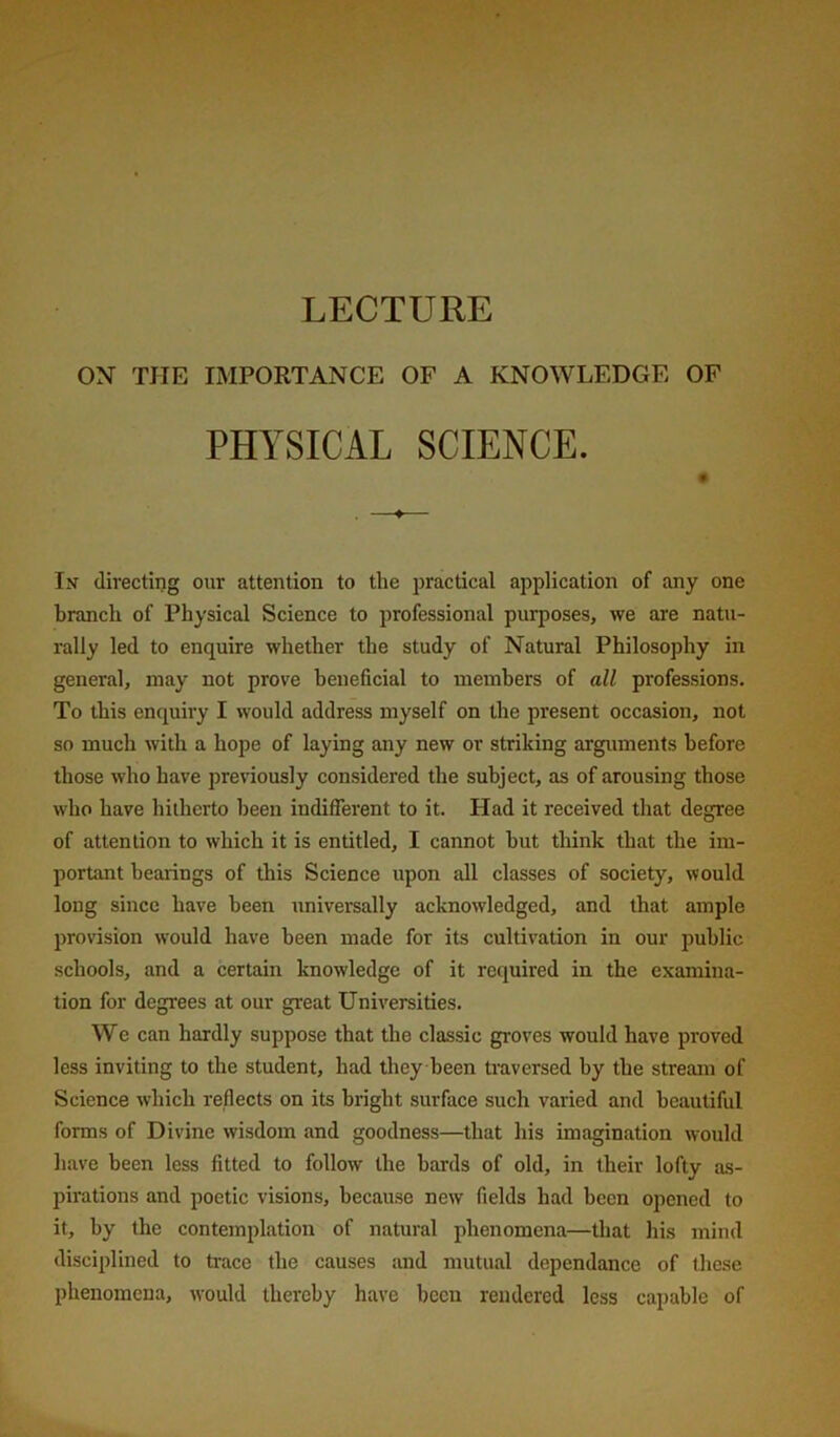 LECTURE ON THE IMPORTANCE OF A KNOWLEDGE OP PHYSICAL SCIENCE. In directing our attention to the practical application of any one branch of Physical Science to professional purposes, we are natu- rally led to enquire whether the study of Natural Philosophy in general, may not prove beneficial to members of all professions. To this enquiry I would address myself on the present occasion, not so much with a hope of laying any new or striking arguments before those who have previously considered the subject, as of arousing those who have hitherto been indifferent to it. Had it received that degree of attention to which it is entitled, I cannot hut think that the im- portant bearings of this Science upon all classes of society, would long since have been universally acknowledged, and that ample provision would have been made for its cultivation in our public schools, and a certain knowledge of it required in the examina- tion for degrees at our great Universities. We can hardly suppose that the classic groves would have proved less inviting to the student, had they been traversed by the stream of Science which reflects on its bright surface such varied and beautiful forms of Divine wisdom and goodness—that his imagination would liave been less fitted to follow the hards of old, in their lofty as- pirations and poetic visions, because new fields had been opened to it, by the contemplation of natural phenomena—that his mind disciplined to trace the causes and mutual dependance of these phenomena, would thereby have been rendered less capable of