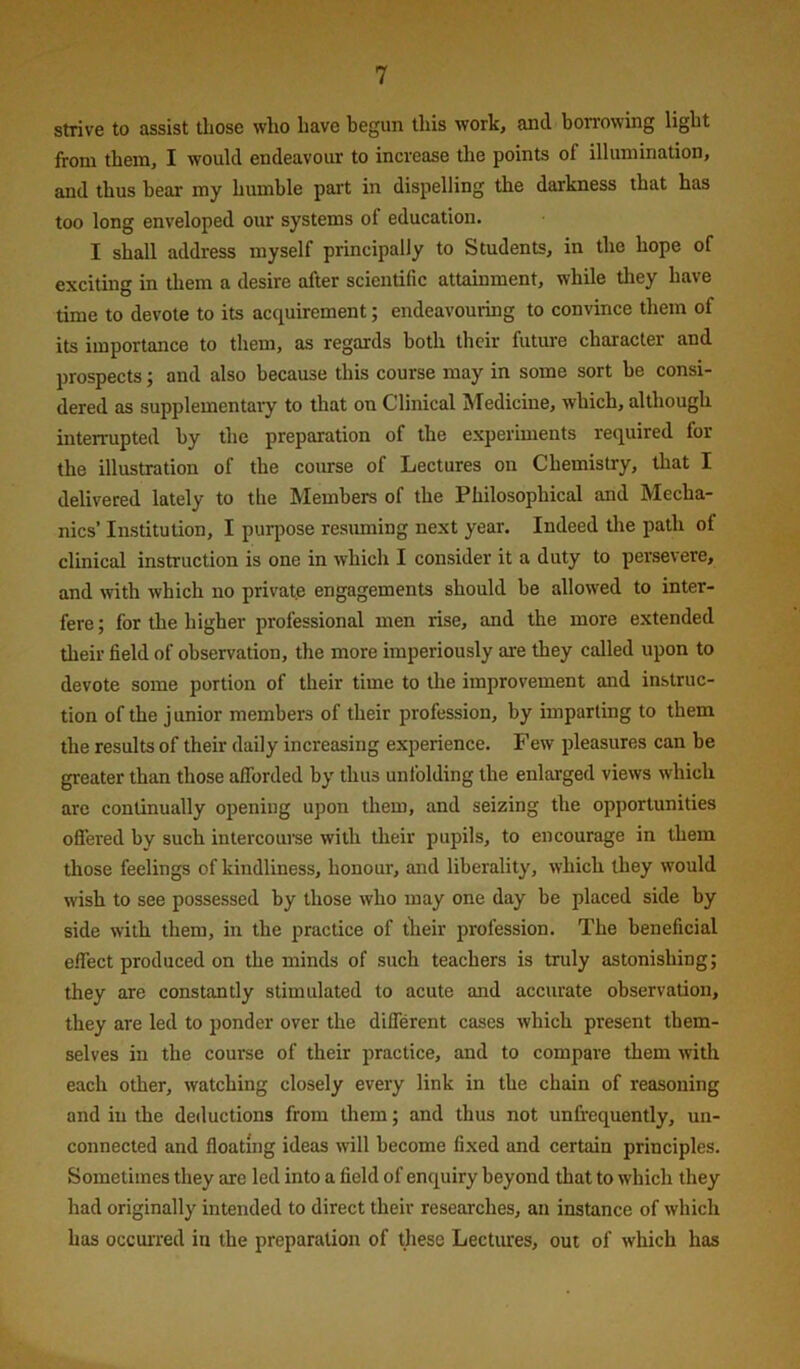 strive to assist those who have begun this work, and bon'owing light from them, I would endeavour to increase the points of illumination, and thus bear my humble part in disjielling the darkness that has too long enveloped our systems of education. I shall address myself principally to Students, in the hope of exciting in them a desire after scientific attainment, while they have time to devote to its acquirement; endeavouring to convince them of its importance to them, as regards both their future character and prospects; and also because this course may in some sort be consi- dered as supplementary to that on Clinical Medicine, which, although interrupted by the preparation of the experiments required for the illustration of the coirrse of Lectures on Chemistry, that I delivered lately to the Members of the Philosophical and Mecha- nics’ Institution, I purpose resuming next year. Indeed tire path of clinical instruction is one in which I consider it a duty to persevere, and with which no private engagements should be allowed to inter- fere; for the higher professional men rise, and the more extended their field of observation, the more imperiously are they called upon to devote some portion of their time to the improvement and instruc- tion of the junior members of their profession, by imparting to them the results of their daily increasing experience. Few pleasures can be greater than those afforded by thus unfolding the enlai'ged views which arc continually opening upon them, and seizing the opportunities offered by such intercouise with tlieir pupils, to encourage in them those feelings of kindliness, honour, and liberality, which they would wish to see possessed by those who may one day be placed side by side with them, in the practice of their profession. The beneficial effect produced on the minds of such teachers is truly astonishing; they are constantly stimulated to acute and accurate observation, they are led to ponder over the different cases which present them- selves in the course of their practice, and to compare them with each other, watching closely every link in the chain of reasoning and in the deductions from them; and thus not unfrequently, un- connected and floating ideas will become fixed and certain principles. Sometimes they are led into a field of enquiry beyond that to which they had originally intended to direct their reseai'ches, an instance of which has occurred in the preparation of these Lectures, out of which has