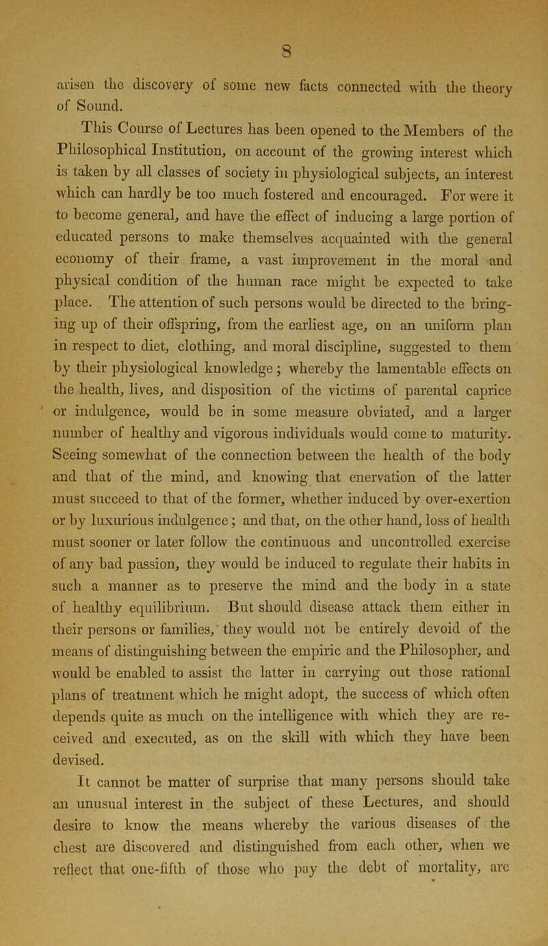 arisen the discovery of some new facts connected with the theory of Sound. This Course of Lectures has been opened to the Members of the Philosophical Institution, on account of the growing interest which is taken by all classes of society in ijhysiological subjects, an interest which can hardly be too much fostered and encouraged. For were it to become general, and have the effect of inducing a large portion of educated persons to make themselves acquainted with the general economy of their frame, a vast improvement in the moral and physical condition of the human race might be expected to take l)lace. The attention of such persons would be du-ected to the bring- ing uj) of their offspring, from the earliest age, on an unifonn plan in respect to diet, clothing, and moral discipline, suggested to them by their physiological knowledge; whereby the lamentable effects on the health, lives, and disposition of the victims of parental cajjrice ' or indulgence, would be in some measure obviated, and a larger number of healthy and vigorous individuals would come to maturity. Seeing somewhat of the connection between the health of the body and that of the mmd, and knowing that enervation of the latter must succeed to that of the former, whether induced by over-exertion or by luxurious indulgence; and that, on the other hand, loss of health must sooner or later follow the continuous and uncontrolled exercise of any bad passion, they would be induced to regulate their habits in such a manner as to preserve the mind and the body in a state of healthy equilibrium. But should disease attack them either in their persons or families,' they would not be entirely devoid of the means of distinguishing between the empiric and the Philosopher, and would be enabled to assist the latter in carrying out those rational plans of treatment which he might adopt, the success of which often depends quite as much on the intelligence with which they are re- ceived and executed, as on the skill with which they have been devised. It cannot be matter of surprise that many j)ei‘sons should take an unusual interest in the subject of these Lectures, and should desire to know the means whereby the various diseases of the chest are discovered and distinguished from each other, when we relied that one-fifth of those who pay the debt of mortality, arc