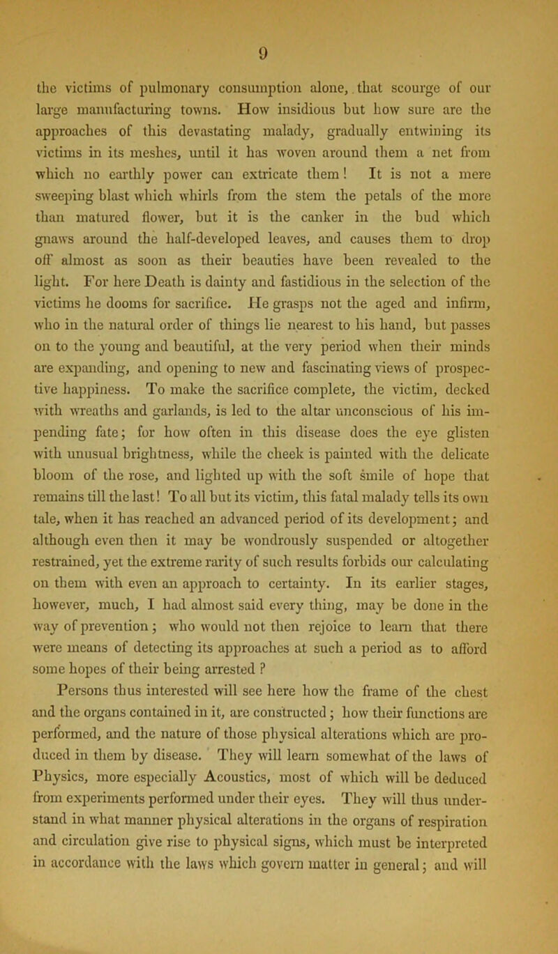 the victims of pulmonary consumption alone,. that scourge of our large manufacturing towns. How insidious but how sure are the approaches of this devastating malady, gradually entwining its victims in its meshes, until it has woven around them a net from which no earthly power can extricate them! It is not a mere sweeping blast which wdiirls from the stem the petals of the more than matured flower, but it is tbe canher in the bud which gnaws around the half-developed leaves, and causes them to drop oir almost as soon as their beauties have been revealed to the light. For here Death is dainty and fastidious in the selection of the victims he dooms for sacrifice. He grasps not the aged and infirm, who in the natural order of things lie nearest to his hand, but passes on to the young and beautiful, at the very period w’hen their minds are expanding, and opening to new and fascinating views of prospec- tive happiness. To make the sacrifice complete, the victim, decked with WTeaths and garlands, is led to the altar unconscious of his im- pending fate; for how often in this disease does the eye glisten with nnusual brightness, w'hile the cheek is painted with the delicate bloom of the rose, and lighted up with the soft smile of hope that remains till the last! To all but its victim, this fatal malady tells its own tale, w'hen it has reached an advanced period of its development; and although even then it may be wondrously suspended or altogether restrained, yet tlie extreme rarity of such results forbids our calculating on them with even an approach to certainty. In its earlier stages, however, much, I had almost said every thing, may be done in the way of prevention; who would not then rejoice to leam tliat there were means of detecting its approaches at such a period as to afibrd some hopes of their being arrested ? Persons thus interested will see here how the frame of the chest and the organs contained in it, are constructed; how their fimctions are performed, and the nature of those physical alterations which ai'e pro- duced in them by disease. They will learn somewhat of the laws of Physics, more especially Acoustics, most of which will be deduced from experiments performed under their eyes. They wdll thus under- stand in what manner physical alterations in the organs of respiration and circulation give rise to physical signs, which must be interpreted in accordance with the laws which govern matter in general; and will