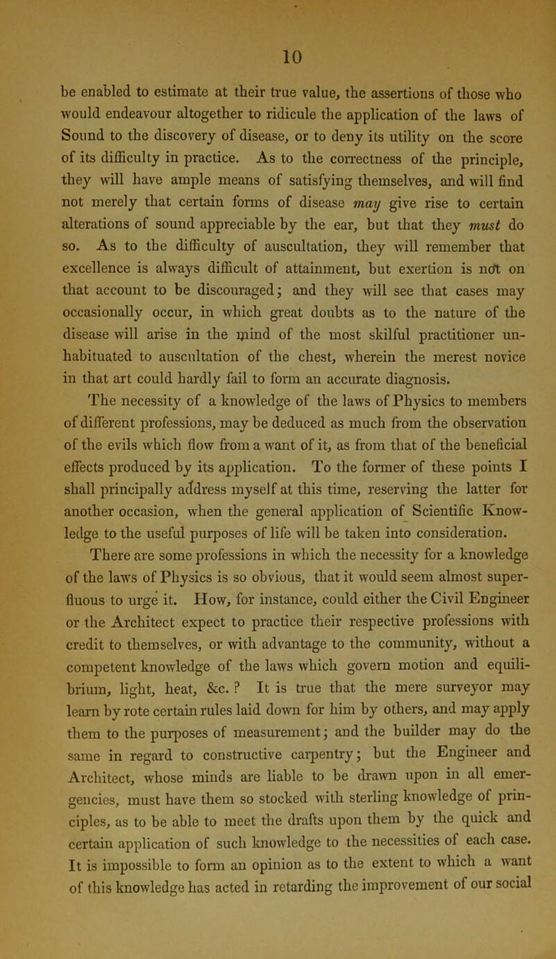 be enabled to estimate at their true value, the assertions of those who would endeavour altogether to ridicule the application of the laws of Sound to the discovery of disease, or to deny its utility on the score of its difficulty in practice. As to the con-ectness of the principle, they will have ample means of satisfying themselves, and will find not merely that certain forms of disease mmj give rise to certain alterations of sound appreciable by the ear, but that they mtLst do so. As to the difficulty of auscultation, they will remember that excellence is always difficult of attainment, but exertion is ncrt on that account to be discouraged j and they will see that cases may occasionally occur, in which great doubts as to the nature of the disease will arise in the mmd of the most skilful practitioner un- habituated to auscultation of the chest, wherein the merest novice in that art could hardly fail to form an accurate diagnosis. The necessity of a knowledge of the laws of Physics to members of different professions, may be deduced as much from the observation of the evils which flow from a want of it, as from that of the beneficial effects produced by its application. To the former of these points I shall principally address myself at this time, reserving the latter for another occasion, when the general application of Scientific Know- ledge to the nseful purposes of life will be taken into consideration. There are some professions in which the necessity for a knowledge of the laws of Physics is so obvious, that it would seem almost super- fluous to urge it. How, for instance, could either the Civil Engineer or the Architect expect to practice their respective professions with credit to themselves, or with advantage to the community, without a competent knowledge of the laws which govern motion and equili- brium, light, heat, &c. ? It is true that the mere surveyor may learn by rote certain rules laid do\vn for him by others, and may apply them to the purposes of measurement; and the builder may do the same in regard to constructive carpentry; but the Engineer and Architect, whose minds are liable to be di'awn upon in all emer- gencies, must have them so stocked with sterling knowledge of prin- ciples, as to be able to meet the drafts upon them by the quick and certain application of such knowledge to the necessities of each case. It is impossible to form an opinion as to the extent to which a want of this knowledge has acted in retarding the improvement of our social