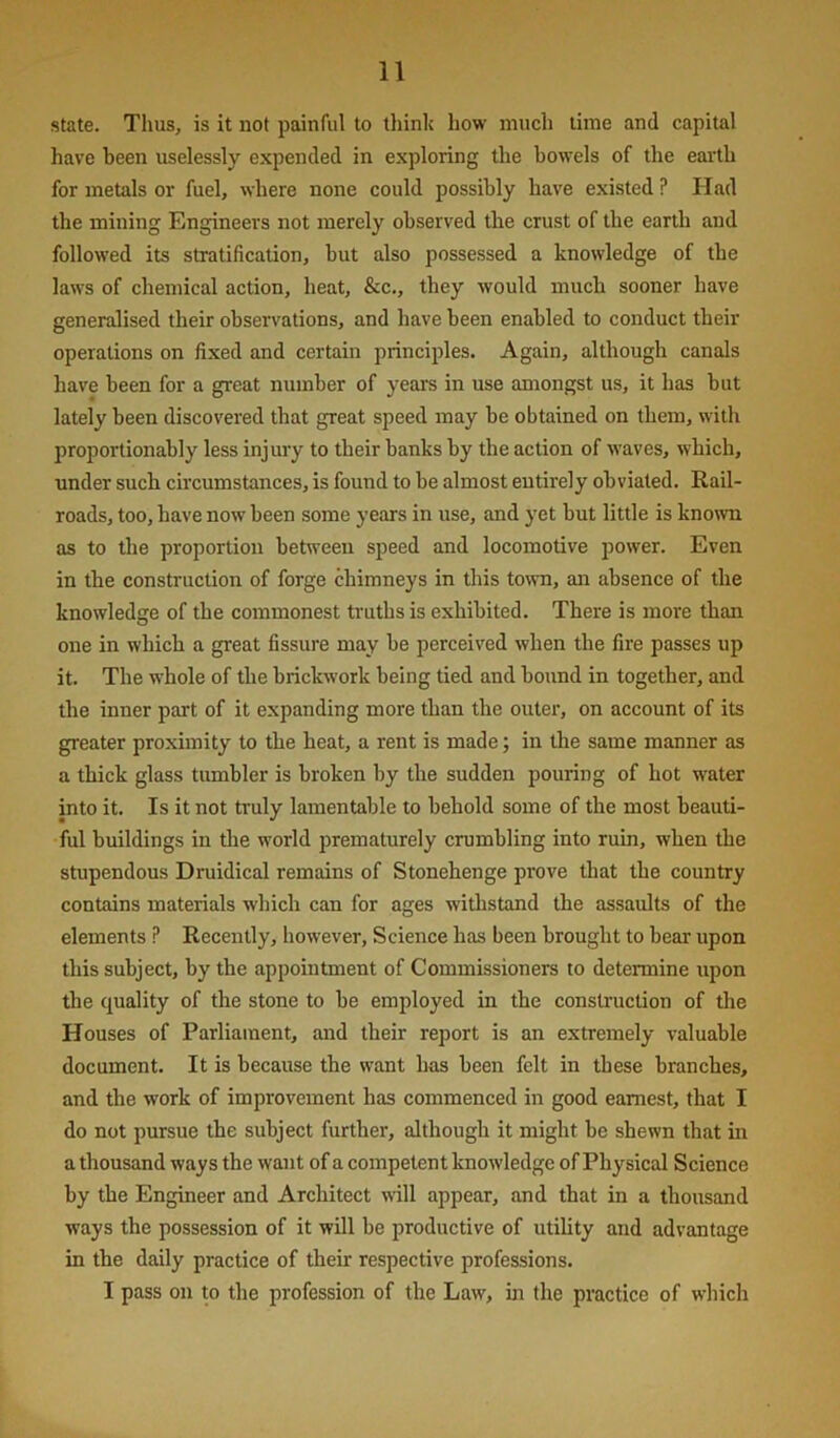 state. Thus, is it not painful to think how much lime and capital have been uselessly expended in exploring the bowels of the earth for metals or fuel, where none could possibly have existed ? Had the milling Engineers not merely observed tbe crust of the earth and followed its stratification, but also possessed a knowledge of the laws of chemical action, heat, &c., they would much sooner have generalised their observations, and have been enabled to conduct their operations on fixed and certain principles. Again, although canals have been for a great number of years in use amongst us, it has but lately been discovered that great speed may be obtained on them, with proportionably less injury to their banks by the action of waves, which, under such circumstances, is found to be almost entirely obviated. Rail- roads, too, have now been some years in use, and yet but little is known, as to the proportion between speed and locomotive power. Even in the construction of forge chimneys in this town, an absence of the knowledge of the commonest truths is exhibited. There is more than one in which a great fissure may be perceived when the fire passes up it. The whole of the brickwork being tied and bound in together, and the inner part of it expanding more than the outer, on account of its greater proximity to the heat, a rent is made; in the same manner as a thick glass tumbler is broken by the sudden pouring of hot water into it. Is it not truly lamentable to behold some of the most beauti- ful buildings in the world prematurely crumbling into ruin, when the stupendous Druidical remains of Stonehenge prove that the country contains materials which can for ages withstand the assaults of the elements ? Recently, however, Science has been brought to bear upon this subject, by the appointment of Commissioners to determine upon the quality of the stone to be employed in the consti'uction of the Houses of Parliament, and their report is an extremely valuable document. It is because the want has been felt in these branches, and the work of improvement has commenced in good earnest, that I do not pursue the subject further, although it might be shewn that m a thousand ways the want of a competent knowledge of Physical Science by the Engineer and Architect will appear, and that in a thousand ways the possession of it will be productive of utihty and advantage in the daily practice of their respective professions. I pass on to the profession of the Law, in the practice of which