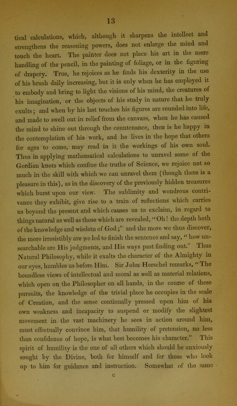 tical calculations, wliicli, although it sharpens the intellect and strengthens the reasoning powers, does not enlarge the mind and touch the heart. The painter does not place his art in the mere handling of the pencil, in the painting of foliage, or in the figuring of drapery. True, he rejoices as he finds his dexterity in the use of his brush daily increasing, hut it is only when he has employed it to embody and bring to light the visions of his mind, the creatures of his imagination, or the objects of his study in nature that he truly exults; and when by his last touches his figures ai-e rounded into life, and made to swell out in relief from the canvass, when he has caused the mind to shine out through the countenance, then is he happy m the contemplation of his work, and he lives in the hope that others for ages to come, may read in it tlie workings of his own soul. Thus in applying mathematical calculations to unravel some of the Gordian knots which confine the truths of Science, we rejoice not so much in the skill with which we can unravel them (though there is a pleasure in this), as in the discovery of the previously hidden treasures which burst upon our view. The sublimity and wondrous contri- vance they exhibit, give rise to a train of reflections which carries us beyond the present and which causes us to exclaim, in regard to things natural as well as those which are revealed, “ Oh! the depth both of the knowledge and wisdom of Godand the more we thus discover, the more in-esistihly are \\e led to finish the sentence and say,  how un- searchable are His judgments, and His ways past finding out. Thus Natural Philosophy, while it exalts the character of tlie Almighty in our eyes, humbles us before Him. Sir Jolm Herschel remarks, “ The boundless views of intellectual and moral as well as material relations, which open on the Philosopher on all hands, in the course of these pursuits, the knowledge of the trivial place he occupies in the scale of Creation, and the sense continually pressed upon him of his own weakness and incapacity to suspend or modify the slightest movement in the vast machinery he sees in action around him, must effectually convince him, that humility of pretension, no less than confidence of hope, is what best becomes his character.” This spirit of humility is the one of all others which should be anxiously sought by the Divine, both for himself and for those who look up to him for guidance and instruction. Somewhat of the same c