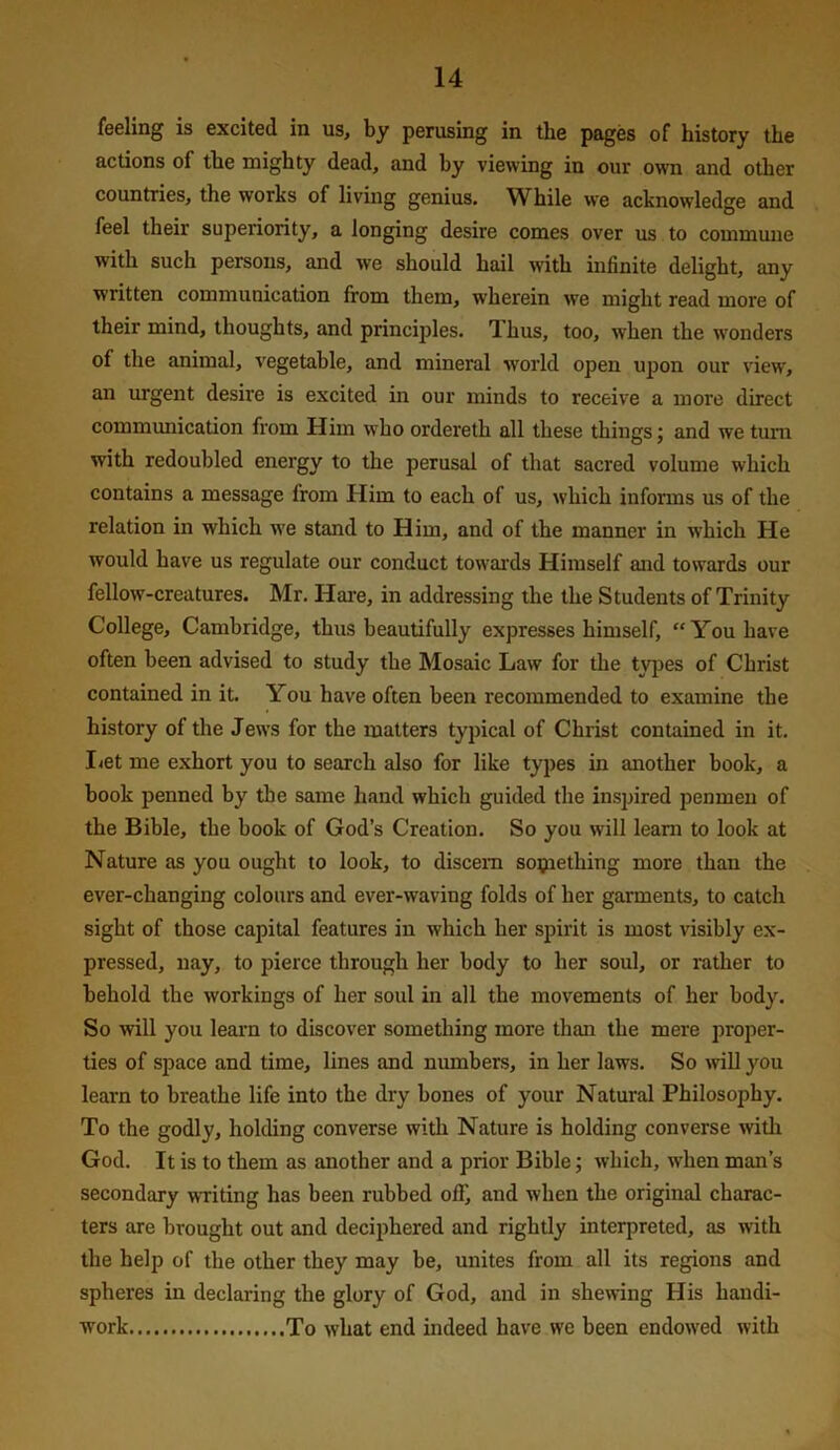 feeling is excited in us, by perusing in the pnges of history the actions of the mighty dead, and hy viewing in our own and other countries, the works of living genius. While we acknowledge and feel their superiority, a longing desire comes over us to commune with such persons, and we should hail with infinite delight, any written communication from them, wherein vve might read more of their mind, thoughts, and princijiles. T.hus, too, when the wonders of the animal, vegetable, and mineral world open upon our view, an urgent desire is excited in our minds to receive a more direct communication from Him who ordereth all these things; and we turn with redoubled energy to the perusal of that sacred volume which contains a message from Plim to each of us, which informs us of the relation in which ive stand to Him, and of the manner in which He would have us regulate our conduct towm'ds Himself and towards our fellow-creatures. Mr. Hare, in addressing the the Students of Trinity College, Cambridge, thus beautifully expresses himself, “You have often been advised to study the Mosaic Law for the tyjDes of Christ contained in it. You have often been recommended to examine the history of the Jews for the matters typical of Christ contained in it. I<et me exhort you to search also for like types in another book, a book penned by the same hand which guided the inspired penmen of the Bible, the book of God’s Creation. So you will leam to look at Nature as you ought to look, to discern sopiething more than the ever-changing colours and ever-waving folds of her garments, to catch sight of those capital features in which her spirit is most visibly ex- pressed, nay, to pierce through her body to her soul, or rather to behold the workings of her soul in all the movements of her body. So will you leai’n to discover something more than the mere proper- ties of space and time, lines and numbers, in her laws. So wll you learn to breathe life into the dry bones of your Natural Philosophy. To the godly, holding converse with Nature is holding converse witli God. It is to them as another and a prior Bible; which, when man’s secondary writing has been rubbed off, and when the original charac- ters are brought out and deciphered and rightly interpreted, as with the help of the other they may be, unites from all its regions and spheres in declaring the glory of God, and in shewing His handi- work To what end indeed have we been endowed with