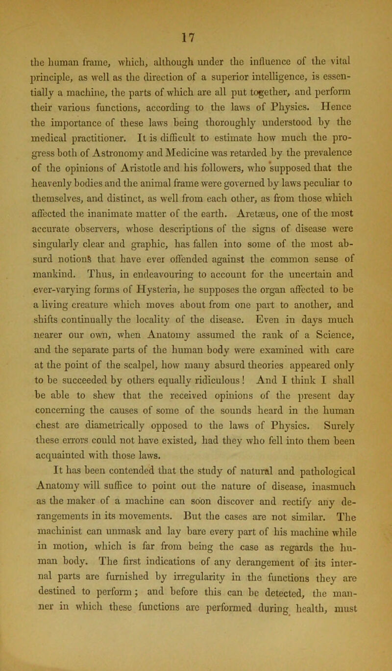 the human frame, which, although under the influence of the vital j)rinciple, as well as the direction of a superior intelligence, is essen- tially a machine, the parts of which are all put together, and perfonn their various functions, according to the laws of Physics. Hence the importance of these laws being thoroughly understood hy the medical practitioner. It is difficult to estimate how much the pro- gi'ess both of Astronomy and Medicine was retarded hy the prevalence of the opinions of Aristotle and his followers, who 'supposed that the heavenly bodies and the animal frame were governed by laws peculiar to themselves, and distinct, as well from each other, as from those which alTected the inanimate matter of the earth. Aretaeus, one of the most accurate observers, whose descriptions of the signs of disease were singularly clear and gi’aphic, has fallen into some of the most ab- surd notions that have ever offended against the common sense of mankind. Thus, in endeavouring to account for the uncertain and ever-varying forms of Hysteria, he supposes the organ affected to be a living creature which moves about from one part to another', and shifts continually the locality of the disease. Even in days much nearer our own, when Anatomy assumed the rank of a Science, and the separate parts of the human body were examined with care at the point of the scalpel, how many absurd theories appeared only to be succeeded by others equally ridiculous ! And I think I shall be able to shew that the received opinions of the present day concerning the causes of some of the sounds heard in the human chest are diametrically opposed to the laws of Physics. Surely these eiTors could not have existed, had they who fell mto them been acquainted with those laws. It has been contended that the study of natural and pathological Anatomy will suffice to point out the nature of disease, inasmuch as the maker of a machine can soon discover and rectify any de- rangements in its movements. But the cases are not similar. The machinist can unmask and lay bare every part of his machine while in motion, which is far from being the case as regards the hu- man body. The first indications of any derangement of its inter- nal parts are furnished by irregularity iu the functions they are destined to perform; and before this can be detected, the man- ner in which these functions arc performed during health, must