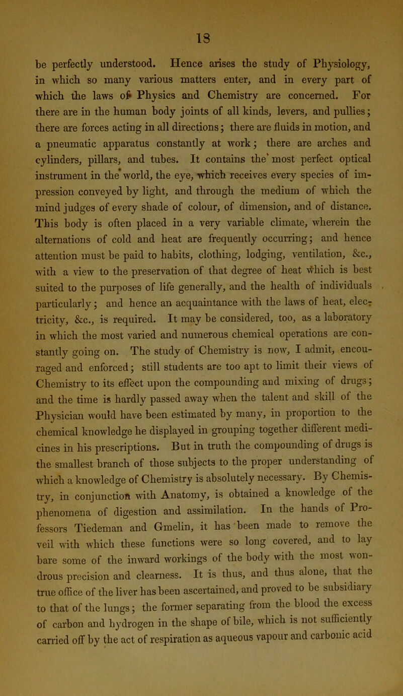 13 be perfectly understood. Hence arises the study of Physiology, in which so many various matters enter, and in every part of which the laws of* Physics and Chemistry are concerned. For there are in the human body joints of all kinds, levers, and pullies; there are forces acting in all directions; there are fluids in motion, and a pneumatic apparatus constantly at work; there are ai'ches and cylinders, pillars, and tubes. It contains the* most perfect optical instrument in the* world, the eye, which receives every species of im- pression conveyed by light, and through the medium of which the mind judges of every shade of colour, of dimension, and of distance. This body is often placed in a very variable climate, wherein the alternations of cold and heat are frequently occurring; and hence attention must be paid to habits, clothing, lodging, ventilation, &c., with a view to the preservation of that degree of heat \^hich is best suited to the purposes of life generally, and the health of individuals particularly; and hence an acquaintance with the laws of heat, elecT tricity, &c., is required. It may be considered, too, as a laboratory in which the most varied and numerous chemical operations are con- stantly going on. The study of Chemistry is liow, I admit, encou- raged and enforced; still students are too apt to limit their views of Chemistry to its effect upon the compounding and mixing of drugs; and the time is hardly passed away when the talent and skill of the Physician would have been estimated by many, in proportion to the chemical knowledge he displayed in grouping together different medi- cines in his prescriptions. But in truth the compounding of drugs is the smallest branch of those subjects to the proper understanding of which a knowledge of Chemistry is absolutely necessary. By Chemis- try, in conjunction with Anatomy, is obtained a knowledge of the phenomena of digestion and assimilation. In the hands of Pro- fessors Tiedeman and Gmelin, it has been made to remove the veil with which these functions were so long covered, and to lay bare some of the inward workings of the body with the most won- drous precision and clearness. It is thus, and thus alone, that the true office of the liver has been ascertained, and proved to be subsidiary to that of the lungs; the former separating from the blood the excess of carbon and hydrogen in the shape of bile, which is not sufficiently carried off by the act of respiration as aqueous vapour and carbonic acid