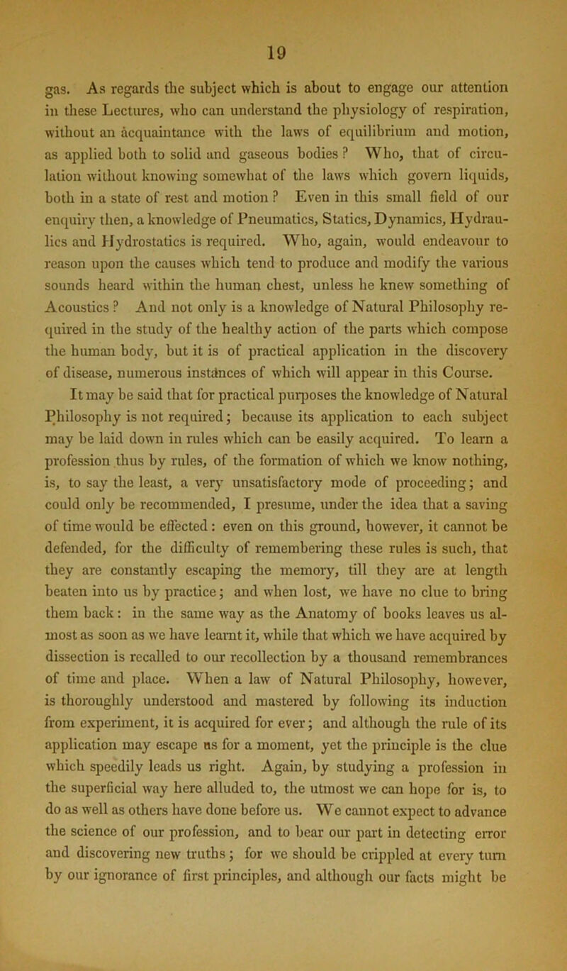 gas. As regards the subject which is about to engage our attention in tliese Lectures, who can understand the physiology of respiration, without an acquaintance with the laws of equilibrium and motion, as applied both to solid and gaseous bodies ? Who, that of circu- lation without knowing somewhat of the laws which govern liquids, both in a state of rest and motion ? Even in this small field of our enquiry then, a knowledge of Pneumatics, Statics, Dynamics, Hydrau- lics and Hydrostatics is required. Who, again, would endeavour to reason upon the causes which tend to produce and modify the various sounds heard within the human chest, unless he knew something of Acoustics ? And not only is a knowledge of Natural Philosophy re- quired in the study of the healthy action of the parts which compose the human body, hut it is of practical application in the discovery of disease, numerous instttnces of which will appear in this Course. It may he said that for practical purjjoses the knowledge of Natural Philosophy is not required j because its ajjplication to each subject may be laid down in rules which can he easily acquired. To learn a profession thus by rules, of the formation of which we know nothing, is, to say the least, a very unsatisfactory mode of proceeding; and could only be recommended, I presume, under the idea that a saving of time would be effected : even on this ground, however, it cannot he defended, for the difficulty of remembering these rules is such, that they are constantly escaping the memory, till they are at length beaten into us by practice; and when lost, we have no clue to bring them back: in the same way as the Anatomy of books leaves us al- most as soon as we have leamt it, while that which we have acquired by dissection is recalled to our recollection by a thousand remembrances of time and place. When a law of Natural Philosophy, however, is thoroughly understood and mastered by following its induction from experiment, it is acquired for ever; and although the rule of its application may escape us for a moment, yet the principle is the clue which speedily leads us right. Again, by studying a profession in the superficial way here alluded to, the utmost we can hope for is, to do as well as others have done before us. We cannot expect to advance the science of our profession, and to bear our part in detecting error and discovering new truths; for we should be crippled at every turn by our ignorance of first principles, and although our facts might be