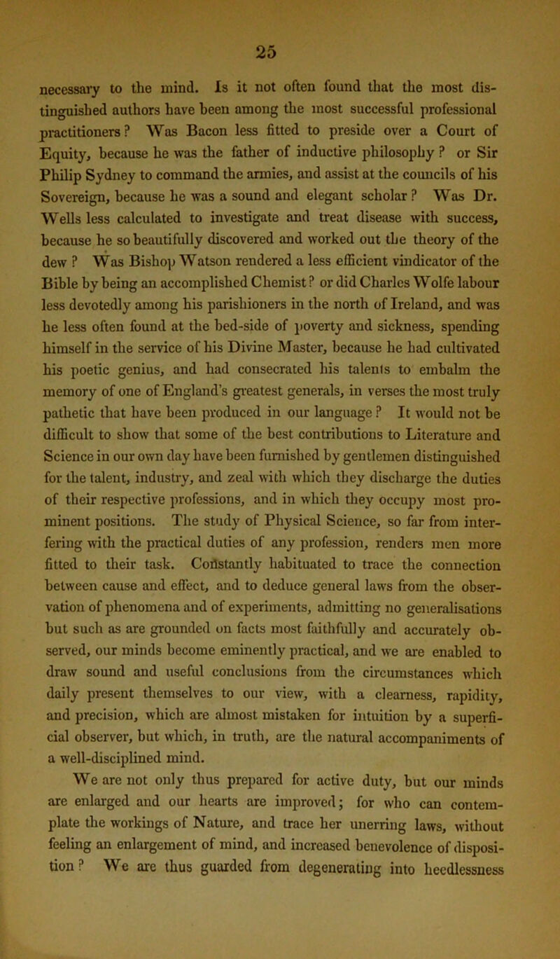 necessary to the mind. Is it not often found that the most dis- tinguished authors have been among the most successful professional practitioners? Was Bacon less fitted to preside over a Court of Equity, because he was the father of inductive philosophy P or Sir Philip Sydney to command the armies, and assist at the comicils of his Sovereign, because he was a sound and elegant scholar P Was Dr. Wells less calculated to investigate and treat disease with success, because he so beautifully discovered and worked out the theory of the dew ? Was Bishop Watson rendered a less efficient vindicator of the Bible by being an accomplished Chemist ? or did Charles Wolfe labour less devotedly among his parishioners in the north of Ireland, and was he less often found at the bed-side of poverty and sickness, spending himself in the service of his Divine Master, because he had cultivated his poetic genius, and had consecrated his talents to embalm the memory of one of England’s gi’eatest generals, in verses the most truly pathetic that have been produced in our language ? It would not be difficult to show that some of the best contributions to Literature and Science in our own day have been furnished by gentlemen distinguished for the talent, industry, and zeal with which they discharge the duties of their respective professions, and in which they occupy most pro- minent positions. The study of Physical Science, so far from inter- fering with the practical duties of any profession, renders men more fitted to their task. Coflstantly habituated to trace the connection between cause and effect, and to deduce general laws from the obser- vation of phenomena and of experiments, admitting no generalisations but such as are grounded on facts most faithfully and accurately ob- served, our minds become eminently practical, and we are enabled to draw sound and useful conclusions from the circumstances which daily present themselves to our view, with a clearness, rapidity, and precision, which are almost mistaken for intuition by a superfi- cial observer, but which, in truth, are the natural accompaniments of a well-disciplined mind. We are not only thus prepared for active duty, but our minds are enlarged and our hearts are improved; for who can contem- plate the workings of Nature, and trace her unerring laws, without feeling an enlargement of mind, and increased benevolence of disposi- tion ? We are thus guarded from degenerating into hecdlessness