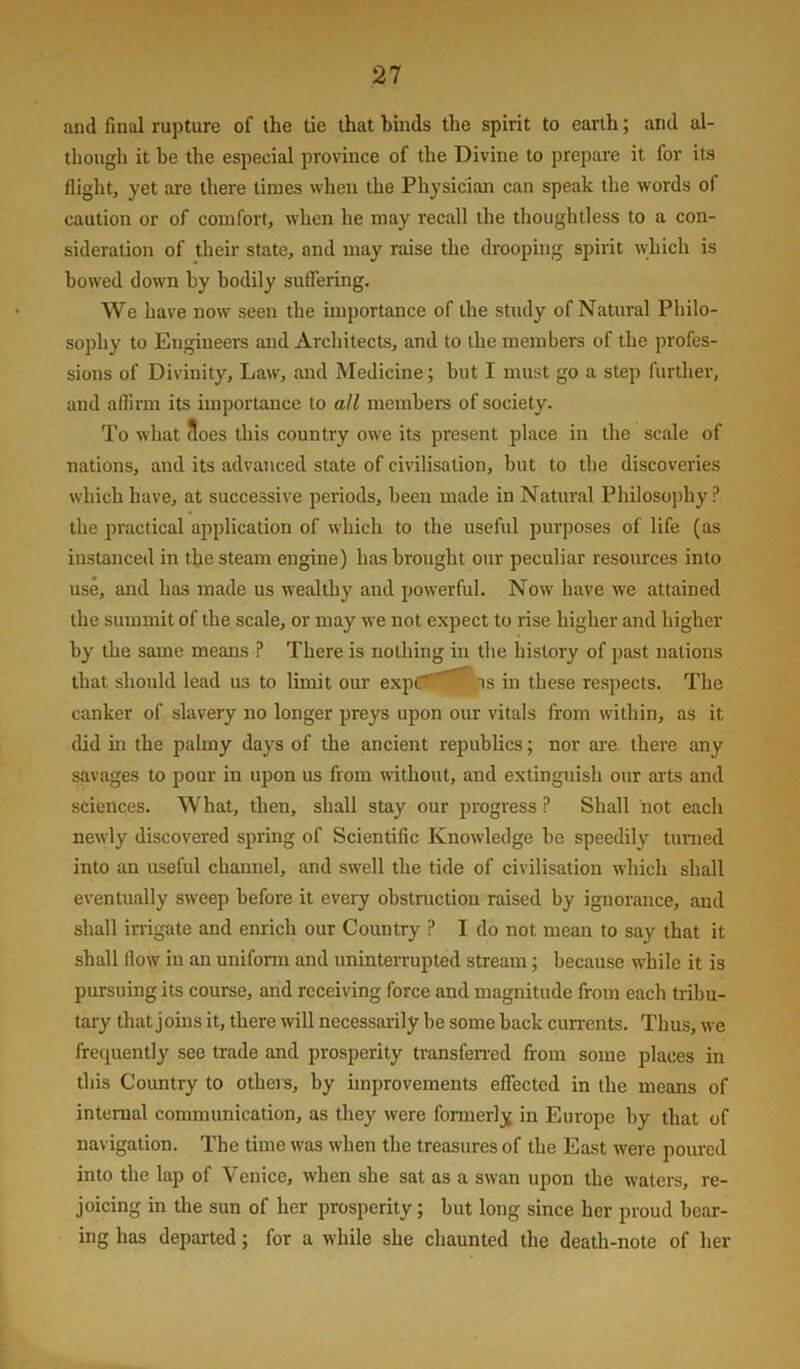 and final rupture of the tie that binds the spirit to earth; and al- though it he the especial province of the Divine to prepare it for its flight, yet are there times when the Physician can speak the words of caution or of comfort, when he may recall the thoughtless to a con- sideration of their state, and may raise the drooping spirit which is bowed down by bodily suffering. We have now seen the importance of the study of Natural Philo- sophy to Engineers and Architects, and to the members of the profes- sions of Divinity, Law, and Medicine; but I must go a step further, and aflirm its importance to all members of society. To what 3oes this country owe its present place in the scale of nations, and its advanced state of civilisation, but to the discoveries which have, at successive periods, been made in Natural Philosophy? the practical application of which to the useful purposes of life (as instanced in the steam engine) has brought our peculiar resources into use, and has made us wealthy and powerful. Now have we attained the summit of the scale, or may we not expect to rise higher and higher by the same means ? There is nothing in the history of past nations that should lead us to limit our expCS^^.is in these respects. The canker of slavery no longer preys upon our vitals from within, as it did hi the palmy days of the ancient republics; nor ai-e there any savages to pour in upon us from without, and extinguish our arts and sciences. What, then, shall stay our progress P Shall not each newly discovered spring of Scientific Knowledge be speedily turned into an useful channel, and swell the tide of civilisation which shall eventually sweep before it every obstruction raised by ignorance, and shall in-igate and enrich our Country ? I do not mean to say that it shall flow in an uniform and uninterrupted stream; because while it is pursuing its course, and receiving force and magnitude from each tribu- tary that joins it, there will necessarily be some back currents. Thus, we frequently see trade and prosperity transfen-ed from some places in this Country to otheis, by improvements effected in the means of internal communication, as they were fonnerly in Europe by that of navigation. The time was when the treasures of the East were poured into the lap of Venice, when she sat as a swan upon the waters, re- joicing in the sun of her prosperity; but long since her proud bear- ing has departed; for a while she chaunted the death-note of her