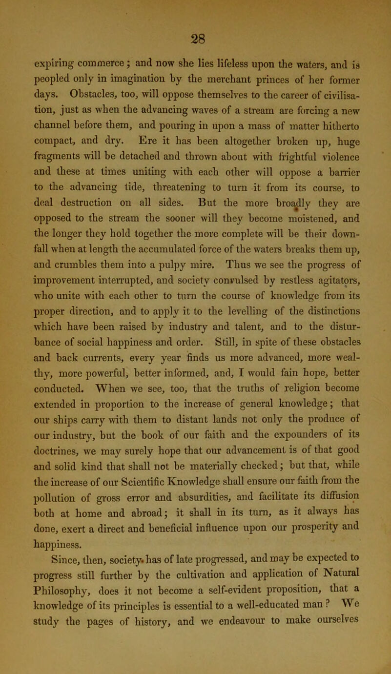 expiring commerce; and now she lies lifeless upon the waters, and is peopled only in imagination by the merchant princes of her fomier days. Obstacles, too, will oppose themselves to the career of civilisa- tion, just as when the advancing waves of a stream are forcing a new channel before them, and pouring in upon a mass of matter hitherto compact, and dry. Ere it has been altogether broken up, huge fragments will be detached and thrown about with frightful violence and these at times uniting with each other will oppose a barrier to the advancing tide, threatening to turn it from its course, to deal destruction on all sides. But the more broj^ly they are opposed to the stream the sooner will they become moistened, and the longer they hold together the more complete will be their down- fall when at length the accumulated force of the waters breaks them up, and crumbles them into a pulpy mire. Thus we see the progress of improvement inteiTupted, and society convulsed by restless agitators, who unite with each other to turn the course of knowledge from its proper direction, and to apply it to the levelling of the distinctions which have been raised by industry and talent, and to the distur- bance of social happiness and order. Still, in spite of these obstacles and back currents, every year finds us more advanced, more weal- thy, more powerful, better informed, and, I would fain hope, better conducted. When we see, too, that the truths of religion become extended in proportion to the increase of general knowledge; that our ships carry with them to distant lands not only the produce of our industry, but the book of our faith and the expounders of its doctrines, w'e may surely hope that our advancement is of that good and solid kind that shall not be materially checked; but that, while the increase of our Scientific Knowledge shall ensure our faith from the pollution of gross error and absurdities, and facilitate its diffusion both at home and abroad; it shall in its turn, as it always has done, exert a direct and beneficial influence upon our prosperity and happiness. Since, then, society* has of late progressed, and may be expected to progress still further by the cultivation and application of Natural Philosophy, does it not become a self-evident proposition, that a knowledge of its principles is essential to a well-educated man ? We study the pages of history, and w'e endeavour to make ourselves