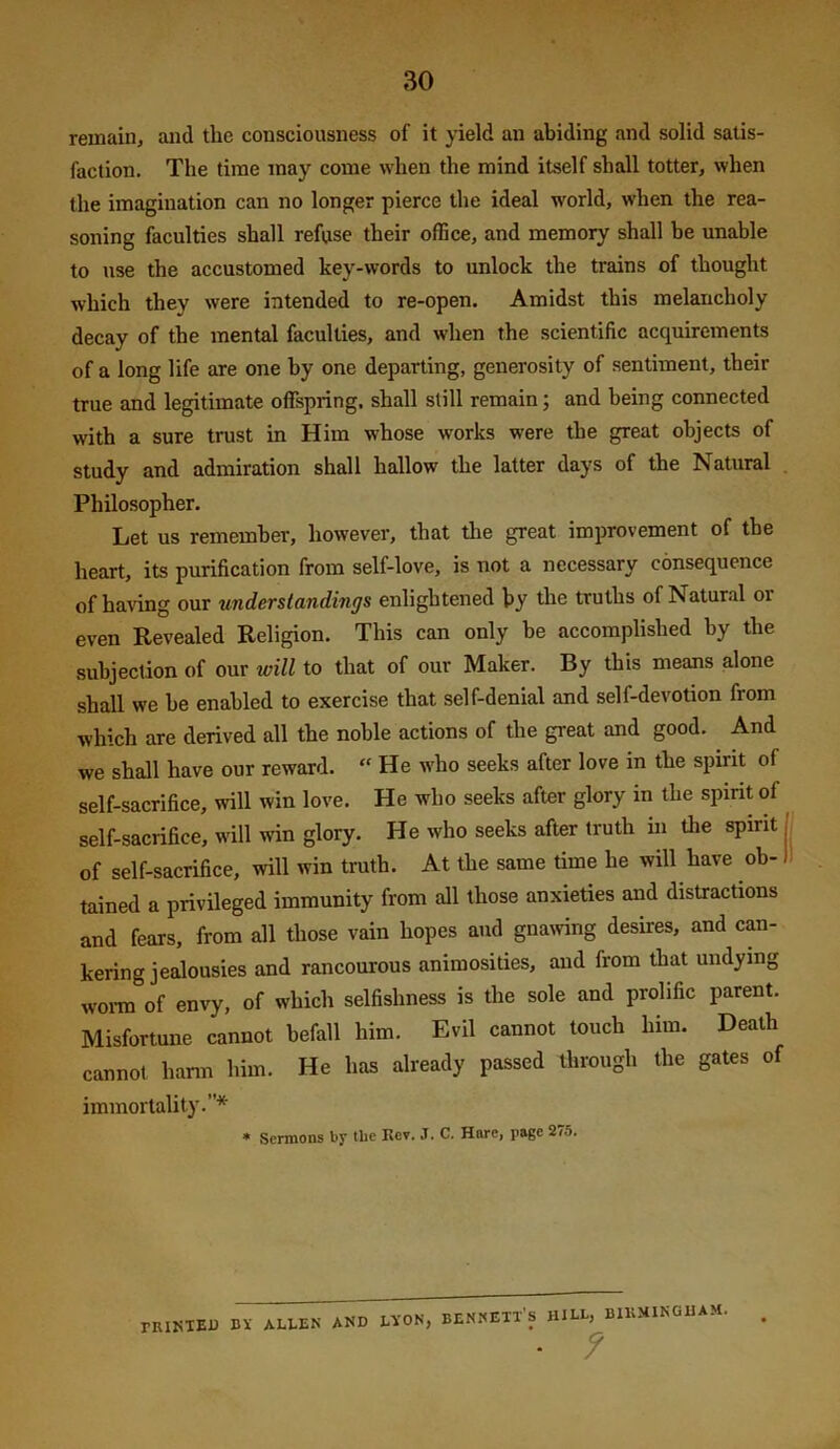 remain, and the consciousness of it yield an abiding and solid satis- faction. The time may come when the mind itself shall totter, when the imagination can no longer pierce the ideal world, when the rea- soning faculties shall refuse their office, and memory shall be unable to use the accustomed key-words to unlock the trains of thought which they were intended to re-open. Amidst this melancholy decay of the mental faculties, and when the scientific acquirements of a long life are one by one departing, generosity of sentiment, their true and legitimate offspring, shall still remain; and being connected with a sure trust in Him whose works were the great objects of study and admiration shall hallow the latter days of the Natural Philosopher. Let us remember, however, that tlie great improvement of the heart, its purification from self-love, is not a necessary consequence of having our understandings enlightened by the truths of Natur.il or even Revealed Religion. This can only be accomplished by the subjection of our will to that of our Maker. By this means alone shall we be enabled to exercise that self-denial and self-devotion from which are derived all the noble actions of the great and good. And we shall have our reward. “ He who seeks after love in the spirit of self-sacrifice, will win love. He who seeks after glory in the spmt of self-sacrifice, will win glory. He who seeks after truth in the spirit j of self-sacrifice, will win truth. At the same time he will have oh-1 tained a privileged immunity from all those anxieties and distractions and fears, from all those vain hopes and gnawing desires, and can- kering jealousies and rancourous animosities, and from that undying worn of envy, of which selfishness is the sole and prolific parent. Misfortune cannot befall him. Evil cannot touch him. Death cannot harm him. He has already passed through the gates of immortality.* • Sermons by tbe Kev, J. C. Hare, page 2/5. riUJillD II ALIM All LIO», lEHSEIl's am. BUIMIKOIAM, • ?