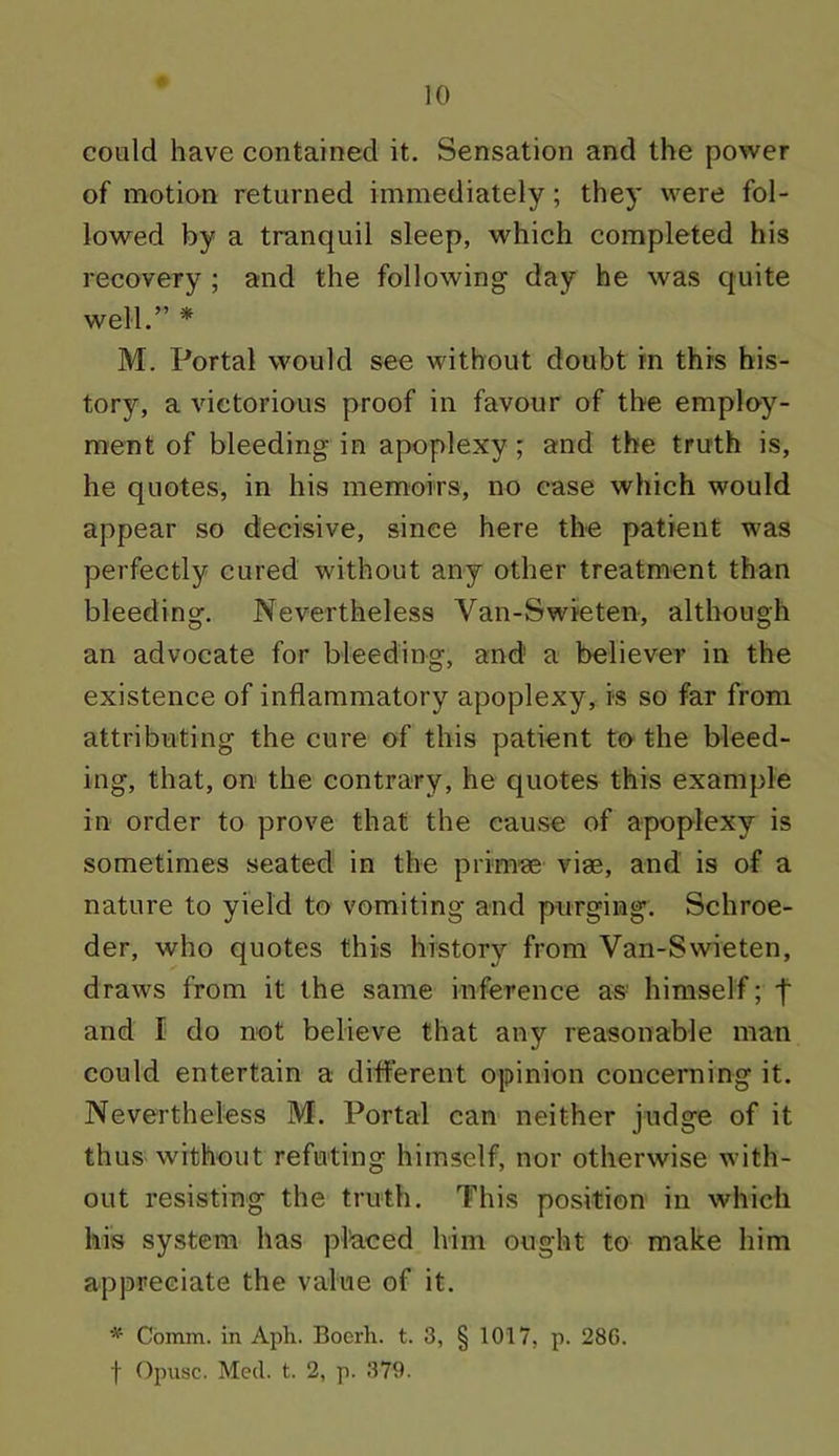 could have contained it. Sensation and the power of motion returned immediately; they were fol- lowed by a tranquil sleep, which completed his recovery ; and the following day he was quite well.” * M. Portal would see without doubt in this his- tory, a victorious proof in favour of the employ- ment of bleeding in apoplexy ; and the truth is, he quotes, in his memoirs, no case which would appear so decisive, since here the patient was perfectly cured without any other treatment than bleeding. Nevertheless Van-Swieten, although an advocate for bleeding, and' a believer in the existence of inflammatory apoplexy, is so far from attributing the cure of this patient to the bleed- ing, that, on the contrary, he quotes this example in order to prove that the cause of apoplexy is sometimes seated in the prim® viae, and is of a nature to yield to vomiting and purging. Schroe- der, who quotes this history from Van-Swieten, draws from it the same inference as himself; t and I do not believe that any reasonable man could entertain a different opinion concerning it. Nevertheless M. Portal can neither judge of it thus without refuting himself, nor otherwise with- out resisting the truth. This position in which his system has placed lvim ought to make him appreciate the value of it. * Comm, in Aph. Boerh. t. 3, § 1017, p. 286. f Opusc. Med. t. 2, p. 379.