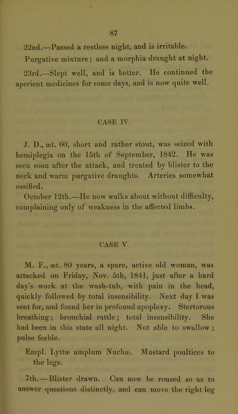 22nd.—Passed a restless night, and is irritable. Purgative mixture; and a morphia draught at night. 23rd.—Slept well, and is better. He continued the aperient medicines for some days, and is now quite well. CASE IV. J. D., aet. 60, short and rather stout, was seized with hemiplegia on the 15th of September, 1842. He was seen soon after the attack, and treated by blister to the neck and warm purgative draughts. Arteries somewhat ossified. October 12th.—He now walks about without difficulty, complaining only of weakness in the affected limbs. CASE V. M. F., set. 80 years, a spare, active old woman, was attacked on Friday, Nov. 5th, 1841, just after a hard day’s work at the wash-tub, with pain in the head, quickly followed by total insensibility. Next day I was sent for, and found her in profound apoplexy. Stertorous breathing; bronchial rattle; total insensibility. She had been in this state all night. Not able to swallow ; pulse feeble. Empl. Lyttse amplum Nucha*. Mustard poultices to the legs. 7th. — Blister drawn. Can now be roused so as to answer questions distinctly, and can move the right leg