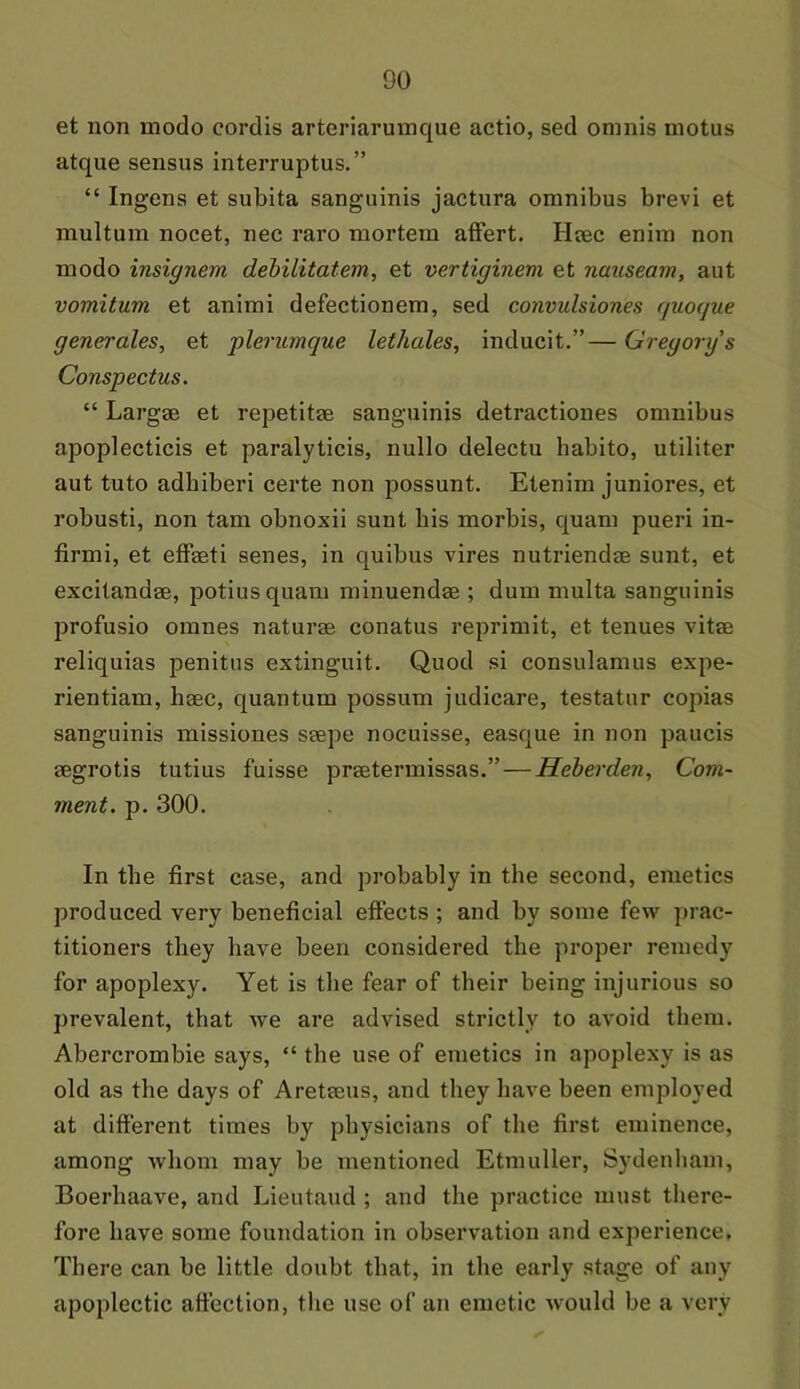 et non modo cordis arteriarmnque actio, sed omnis motus atque sensus interruptus.” “ Ingens et subita sanguinis jactura omnibus brevi et multum nocet, nee raro mortem affert. Haec enim non modo insignem debilitatem, et vertiginem et nauseam, aut vomitum et animi defectionem, sed convulsiones rjuoque generates, et plerumque lethales, inducit.”— Gregory's Conspectus. “ Largae et repetitae sanguinis detractiones omnibus apoplecticis et paralyticis, nullo delectu babito, utiliter aut tuto adbiberi certe non possunt. Etenim juniores, et robusti, non tam obnoxii sunt bis morbis, quam pueri in- firmi, et efFasti senes, in quibus vires nutriendae sunt, et excitandae, potiusquam minuendae ; dum multa sanguinis proFusio omnes naturae conatus reprimit, et tenues vitae reliquias penitus extinguit. Quod si consulamus expe- rientiam, haec, quantum possum judicare, testator copias sanguinis missiones saepe nocuisse, easque in non paucis aegrotis tutius fuisse praetermissas.” — Heberden, Com- ment. p. 300. In the first case, and probably in the second, emetics produced very beneficial effects ; and by some Few prac- titioners they have been considered the proper remedy For apoplexy. Yet is the fear of their being injurious so prevalent, that we are advised strictly to avoid them. Abercrombie says, “ the use of emetics in apoplexy is as old as the days of Aretaeus, and they have been employed at different times by physicians of the first eminence, among whom may be mentioned Etmuller, Sydenham, Boerhaave, and Lieutaud ; and the practice must there- fore have some foundation in observation and experience. There can be little doubt that, in the early stage of any apoplectic affection, the use of an emetic would be a very