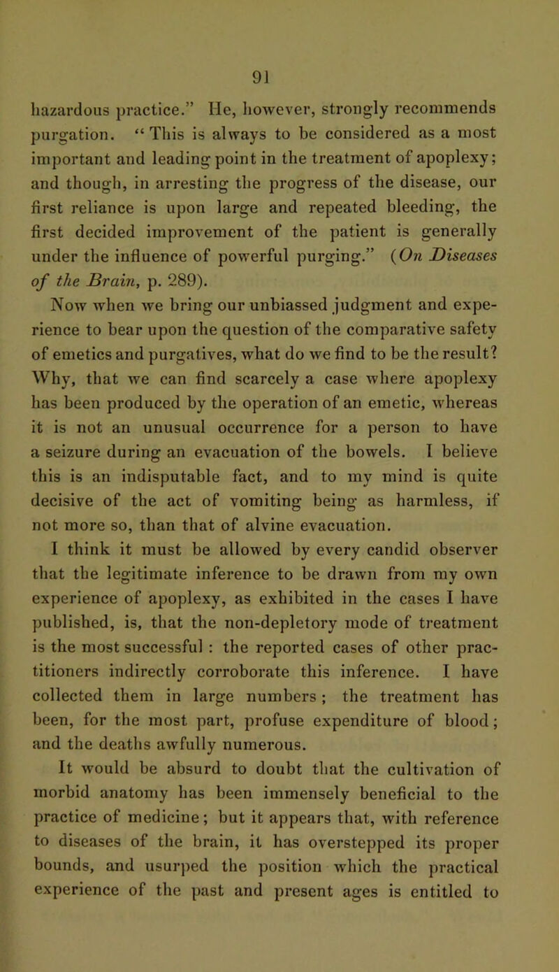 9J hazardous practice.” He, however, strongly recommends purgation. “This is always to be considered as a most important and leading point in the treatment of apoplexy; and though, in arresting the progress of the disease, our first reliance is upon large and repeated bleeding, the first decided improvement of the patient is generally under the influence of powerful purging.” (On Diseases of the Brain, p. 289). Now when we bring our unbiassed judgment and expe- rience to bear upon the question of the comparative safety of emetics and purgatives, what do we find to be the result? Why, that we can find scarcely a case where apoplexy has been produced by the operation of an emetic, whereas it is not an unusual occurrence for a person to have a seizure during an evacuation of the bowels. I believe this is an indisputable fact, and to my mind is quite decisive of the act of vomiting being as harmless, if not more so, than that of alvine evacuation. I think it must be allowed by every candid observer that the legitimate inference to be drawn from my own experience of apoplexy, as exhibited in the cases I have published, is, that the non-depletory mode of treatment is the most successful : the reported cases of other prac- titioners indirectly corroborate this inference. I have collected them in large numbers; the treatment has been, for the most part, profuse expenditure of blood; and the deaths awfully numerous. It would be absurd to doubt that the cultivation of morbid anatomy has been immensely beneficial to the practice of medicine; but it appears that, with reference to diseases of the brain, it has overstepped its proper bounds, and usurped the position which the practical experience of the past and present ages is entitled to