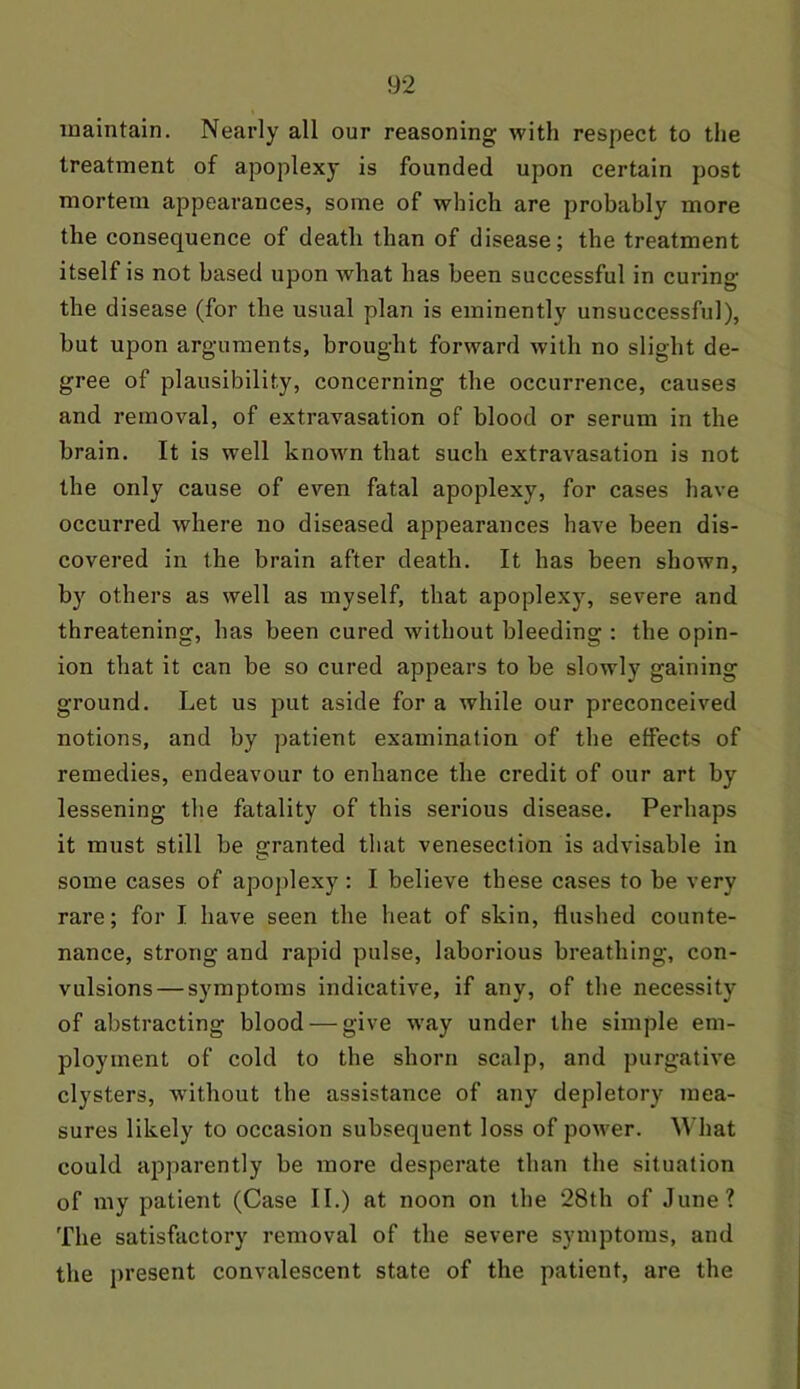 maintain. Nearly all our reasoning with respect to the treatment of apoplexy is founded upon certain post mortem appearances, some of which are probably more the consequence of death than of disease; the treatment itself is not based upon what has been successful in curing the disease (for the usual plan is eminently unsuccessful), but upon arguments, brought forward with no slight de- gree of plausibility, concerning the occurrence, causes and removal, of extravasation of blood or serum in the brain. It is well known that such extravasation is not the only cause of even fatal apoplexy, for cases have occurred where no diseased appearances have been dis- covered in the brain after death. It has been shown, by others as well as myself, that apoplexy, severe and threatening, has been cured without bleeding : the opin- ion that it can be so cured appears to be slowly gaining ground. Let us put aside for a while our preconceived notions, and by patient examination of the effects of remedies, endeavour to enhance the credit of our art by lessening the fatality of this serious disease. Perhaps it must still be granted that venesection is advisable in some cases of apoplexy: I believe these cases to be very rare; for I have seen the heat of skin, flushed counte- nance, strong and rapid pulse, laborious breathing, con- vulsions— symptoms indicative, if any, of the necessity of abstracting blood — give way under the simple em- ployment of cold to the shorn scalp, and purgative clysters, without the assistance of any depletory mea- sures likely to occasion subsequent loss of power. What could apparently be more desperate than the situation of my patient (Case II.) at noon on the 28th of June? The satisfactory removal of the severe symptoms, and the present convalescent state of the patient, are the